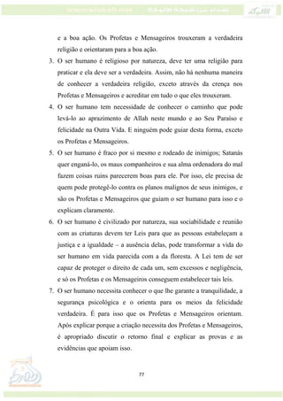 77
e a boa ação. Os Profetas e Mensageiros trouxeram a verdadeira
religião e orientaram para a boa ação.
3. O ser humano é religioso por natureza, deve ter uma religião para
praticar e ela deve ser a verdadeira. Assim, não há nenhuma maneira
de conhecer a verdadeira religião, exceto através da crença nos
Profetas e Mensageiros e acreditar em tudo o que eles trouxeram.
4. O ser humano tem necessidade de conhecer o caminho que pode
levá-lo ao aprazimento de Allah neste mundo e ao Seu Paraíso e
felicidade na Outra Vida. E ninguém pode guiar desta forma, exceto
os Profetas e Mensageiros.
5. O ser humano é fraco por si mesmo e rodeado de inimigos; Satanás
quer enganá-lo, os maus companheiros e sua alma ordenadora do mal
fazem coisas ruins parecerem boas para ele. Por isso, ele precisa de
quem pode protegê-lo contra os planos malignos de seus inimigos, e
são os Profetas e Mensageiros que guiam o ser humano para isso e o
explicam claramente.
6. O ser humano é civilizado por natureza, sua sociabilidade e reunião
com as criaturas devem ter Leis para que as pessoas estabeleçam a
justiça e a igualdade – a ausência delas, pode transformar a vida do
ser humano em vida parecida com a da floresta. A Lei tem de ser
capaz de proteger o direito de cada um, sem excessos e negligência,
e só os Profetas e os Mensageiros conseguem estabelecer tais leis.
7. O ser humano necessita conhecer o que lhe garante a tranquilidade, a
segurança psicológica e o orienta para os meios da felicidade
verdadeira. É para isso que os Profetas e Mensageiros orientam.
Após explicar porque a criação necessita dos Profetas e Mensageiros,
é apropriado discutir o retorno final e explicar as provas e as
evidências que apoiam isso.
 