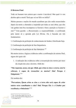 78
O Retorno Final
Todo ser humano tem certeza que a morte é inevitável. Mas qual é o seu
destino após a morte? Será que vai ser feliz ou infeliz?
Muitas pessoas e nações do mundo acreditam que eles serão ressuscitados
depois da morte e chamados a responder por todas as suas obras; que eles
vão ganhar uma boa recompensa se fizeram o bem e punição se fizeram o
mal.147
Esta questão - a Ressurreição e a responsabilidade - é confirmada
pela mente sã e apoiada pela Lei Divina. Ela é baseada em três
fundamentos:
1. Confirmação da perfeição do conhecimento do Senhor, Glorificado Seja.
2. Confirmação da perfeição de Sua Onipotência.
3. Confirmação da perfeição de Sua Sabedoria.148
Há muitos textos e lógicas evidências sobre a confirmação do retorno final,
alguns dos quais são:
1. A indicação das evidências sobre a ressurreição dos mortos por meio
da criação dos céus e da terra. Allah diz:
"Não reparam, acaso, em que Allah, que criou os céus e a terra, sem Se
esforçar, é capaz de ressuscitar os mortos? Sim! Porque é
Onipotente."149
Ele também diz:
"Porventura, Quem criou os céus e a terra não será capaz de criar
outros seres semelhantes a eles? Sim! Porque Ele é o Criador por
excelência, o Onisciente!"150
147
Ver: Al-Jawábus-Sahih Vol. 4 p. 96.
148
Ver: Al-Fawáid de Ibn al-Qayyim p. 6-7.
149
Al-Ahqáf 46:33.
 