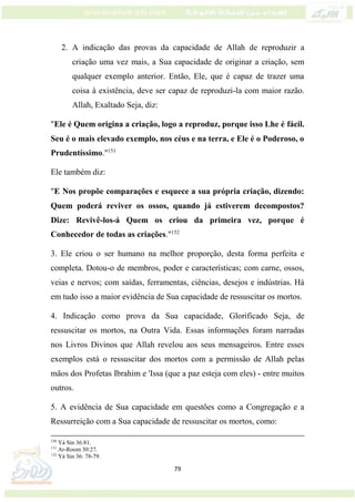 79
2. A indicação das provas da capacidade de Allah de reproduzir a
criação uma vez mais, a Sua capacidade de originar a criação, sem
qualquer exemplo anterior. Então, Ele, que é capaz de trazer uma
coisa à existência, deve ser capaz de reproduzi-la com maior razão.
Allah, Exaltado Seja, diz:
"Ele é Quem origina a criação, logo a reproduz, porque isso Lhe é fácil.
Seu é o mais elevado exemplo, nos céus e na terra, e Ele é o Poderoso, o
Prudentíssimo."151
Ele também diz:
"E Nos propõe comparações e esquece a sua própria criação, dizendo:
Quem poderá reviver os ossos, quando já estiverem decompostos?
Dize: Revivê-los-á Quem os criou da primeira vez, porque é
Conhecedor de todas as criações."152
3. Ele criou o ser humano na melhor proporção, desta forma perfeita e
completa. Dotou-o de membros, poder e características; com carne, ossos,
veias e nervos; com saídas, ferramentas, ciências, desejos e indústrias. Há
em tudo isso a maior evidência de Sua capacidade de ressuscitar os mortos.
4. Indicação como prova da Sua capacidade, Glorificado Seja, de
ressuscitar os mortos, na Outra Vida. Essas informações foram narradas
nos Livros Divinos que Allah revelou aos seus mensageiros. Entre esses
exemplos está o ressuscitar dos mortos com a permissão de Allah pelas
mãos dos Profetas Ibrahim e 'Issa (que a paz esteja com eles) - entre muitos
outros.
5. A evidência de Sua capacidade em questões como a Congregação e a
Ressurreição com a Sua capacidade de ressuscitar os mortos, como:
150
Yá Sin 36:81.
151
Ar-Room 30:27.
152
Yá Sin 36: 78-79.
 