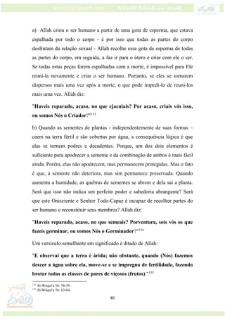 80
a) Allah criou o ser humano a partir de uma gota de esperma, que estava
espalhada por todo o corpo - é por isso que todas as partes do corpo
desfrutam da relação sexual - Allah recolhe essa gota de esperma de todas
as partes do corpo, em seguida, a faz ir para o útero e criar com ele o ser.
Se todas estas peças forem espalhadas com a morte, é impossível para Ele
reuni-la novamente e criar o ser humano. Portanto, se eles se tornarem
dispersos mais uma vez após a morte, o que pode impedi-lo de reuni-los
mais uma vez. Allah diz:
"Haveis reparado, acaso, no que ejaculais? Por acaso, criais vós isso,
ou somos Nós o Criador?"153
b) Quando as sementes de plantas - independentemente de suas formas –
caem na terra fértil e são cobertas por água, a consequência lógica é que
elas se tornem podres e decadentes. Porque, um dos dois elementos é
suficiente para apodrecer a semente e da combinação de ambos é mais fácil
ainda. Porém, elas não apodrecem, mas permanecem protegidas. Mas o fato
é que, a semente não deteriora, mas sim permanece preservada. Quando
aumenta a humidade, as quebras de sementes se abrem e dela sai a planta.
Será que isso não indica um perfeito poder e sabedoria abrangente? Será
que este Onisciente e Senhor Todo-Capaz é incapaz de recolher partes do
ser humano e reconstituir seus membros? Allah diz:
"Haveis reparado, acaso, no que semeais? Porventura, sois vós os que
fazeis germinar, ou somos Nós o Germinador?"154
Um versículo semelhante em significado é ditado de Allah:
"E observai que a terra é árida; não obstante, quando (Nós) fazemos
descer a água sobre ela, move-se e se impregna de fertilidade, fazendo
brotar todas as classes de pares de viçosos (frutos)."155
153
Al-Wáqui'a 56: 58-59.
154
Al-Wáqui'a 56: 63-64.
 