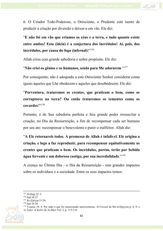 81
6. O Criador Todo-Poderoso, o Onisciente, o Prudente está isento de
produzir a criação por diversão e deixar-a em vão. Ele diz:
"E não foi em vão que criamos os céus e a terra, e tudo quanto existe
entre ambos! Esta (ideia) é a conjectura dos incrédulos! Ai, pois, dos
incrédulos, por causa do fogo (infernal)!"156
Allah criou com grande sabedoria e nobre propósito. Ele diz:
"Não criei os gênios e os humanos, senão para Me adorarem."157
Por conseguinte, não é adequado a este Onisciente Senhor considerar como
iguais àqueles que Lhe obedecem e aqueles que desobedecem. Ele diz:
"Porventura, trataremos os crentes, que praticam o bem, como os
corruptores na terra? Ou então trataremos os tementes como os
covardes?"158
Portanto, é de Sua sabedoria perfeita e Seu grande poder ressuscitar a
criação, no Dia da Ressurreição, a fim de recompensar cada ser humano
por seu ato: recompensar o benevolente e punir o malfeitor. Allah diz:
"A Ele retornareis todos. A promessa de Allah é infalível. Ele origina a
criação, e logo a faz reproduzir, para recompensar equitativamente os
crentes que praticam o bem. Os incrédulos, porém, terão por bebida
água fervente e um doloroso castigo, por sua incredulidade."159
A crença no Último Dia - o Dia da Ressurreição - tem grandes impactos
sobre os indivíduos e a sociedade. Entre os seus impactos temos:
155
Al-Hajj 22: 5.
156
Sad 38:27.
157
Az-Záriyat 51:56.
158
Sad 38:28.
159
Younus 10: 4. Por tudo o que foi mencionado anteriormente, Al-Fawáid de Ibn al-Qayyim p. 6, 9; e
At-Tafsir Al Kabir de Ar-Rázi Vol. 2, p. 113-116.
 