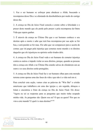 82
1. Faz o ser humano se esforçar para obedecer a Allah, buscando a
recompensa desse Dia e se afastando da desobediência por medo do castigo
desse dia.
2. A crença no Dia do Juízo Final consola o crente sobre a felicidade e o
prazer deste mundo que ele perde pelo prazer e pela recompensa da Outra
Vida que espera ganhar.
3. É através da crença no Último Dia que o ser humano conhece o seu
destino após a morte e sabe que terá boa recompensa por sua ação se for
boa, e será punido se for mau. Ele sabe que vai comparecer para o acerto de
contas; que irá pagar pela injustiça que cometeu neste mundo e os direitos
daqueles que ele injustiçou ou oprimiu serão tirados dele.
4. A crença no Dia do Juízo Final veda o ser humano de cometer injustiça
contra os outros e impede violar os seus direitos, porque, quando as pessoas
têm a crença em Allah e no Último Dia estarão salvas de ofenderem um ao
outro e os seus direitos serão protegidos.
5. A crença no Dia do Juízo Final faz o ser humano olhar para esta morada
terrena como apenas uma das fases da vida e que não é a vida real em si.
Para concluir esta seção, vamos citar as palavras de "Win Bet" o cristão
americano que trabalhava em uma das igrejas e, em seguida, abraçou o
Islam e encontrou o fruto da crença no Dia do Juízo Final. Ele disse:
"Agora eu sei as respostas para as perguntas que muito tinha ocupado
minha vida. As perguntas são: Quem sou eu? O que eu quero? Por que eu
vim a este mundo? E qual é o meu destino?"160
160
Revista Ad-da'awa No. 1722, 19-9-1420 p. 37.
 