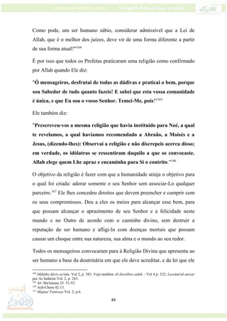 84
Como pode, um ser humano sábio, considerar admissível que a Lei de
Allah, que é o melhor dos juízes, deve vir de uma forma diferente a partir
de sua forma atual?"164
É por isso que todos os Profetas praticaram uma religião como confirmado
por Allah quando Ele diz:
"Ó mensageiros, desfrutai de todas as dádivas e praticai o bem, porque
sou Sabedor de tudo quanto fazeis! E sabei que esta vossa comunidade
é única, e que Eu sou o vosso Senhor. Temei-Me, pois!"165
Ele também diz:
"Prescreveu-vos a mesma religião que havia instituído para Noé, a qual
te revelamos, a qual havíamos recomendado a Abraão, a Moisés e a
Jesus, (dizendo-lhes): Observai a religião e não discrepeis acerca disso;
em verdade, os idólatras se ressentiram daquilo a que os convocaste.
Allah elege quem Lhe apraz e encaminha para Si o contrito."166
O objetivo da religião é fazer com que a humanidade atinja o objetivo para
o qual foi criada: adorar somente o seu Senhor sem associar-Lo qualquer
parceiro.167
Ele lhes concedeu direitos que devem preencher e cumprir com
os seus compromissos. Deu a eles os meios para alcançar esse bem, para
que possam alcançar o aprazimento de seu Senhor e a felicidade neste
mundo e no Outro de acordo com o caminho divino, sem destruir a
reputação do ser humano e afligi-lo com doenças mortais que possam
causar um choque entre sua natureza, sua alma e o mundo ao seu redor.
Todos os mensageiros convocaram para à Religião Divina que apresenta ao
ser humano a base da doutrinária em que ele deve acreditar, e da lei que ele
164
Miftáhu dáris-sa'áda. Vol 2, p. 383. Veja também Al-Jawábus-sahih. : Vol 4 p. 322; Lawámi'ul-anwar
por As Safárini Vol. 2, p. 263.
165
Al- Mu'minun 23: 51-52.
166
Ach-Chura 42:13.
167
Majmu' Fatáwaa Vol. 2, p.6.
 