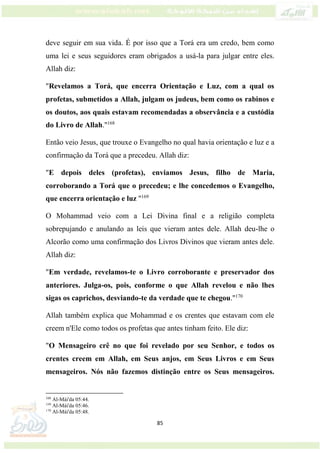 85
deve seguir em sua vida. É por isso que a Torá era um credo, bem como
uma lei e seus seguidores eram obrigados a usá-la para julgar entre eles.
Allah diz:
"Revelamos a Torá, que encerra Orientação e Luz, com a qual os
profetas, submetidos a Allah, julgam os judeus, bem como os rabinos e
os doutos, aos quais estavam recomendadas a observância e a custódia
do Livro de Allah."168
Então veio Jesus, que trouxe o Evangelho no qual havia orientação e luz e a
confirmação da Torá que a precedeu. Allah diz:
"E depois deles (profetas), enviamos Jesus, filho de Maria,
corroborando a Torá que o precedeu; e lhe concedemos o Evangelho,
que encerra orientação e luz "169
O Mohammad veio com a Lei Divina final e a religião completa
sobrepujando e anulando as leis que vieram antes dele. Allah deu-lhe o
Alcorão como uma confirmação dos Livros Divinos que vieram antes dele.
Allah diz:
"Em verdade, revelamos-te o Livro corroborante e preservador dos
anteriores. Julga-os, pois, conforme o que Allah revelou e não lhes
sigas os caprichos, desviando-te da verdade que te chegou."170
Allah também explica que Mohammad e os crentes que estavam com ele
creem n'Ele como todos os profetas que antes tinham feito. Ele diz:
"O Mensageiro crê no que foi revelado por seu Senhor, e todos os
crentes creem em Allah, em Seus anjos, em Seus Livros e em Seus
mensageiros. Nós não fazemos distinção entre os Seus mensageiros.
168
Al-Mái'da 05:44.
169
Al-Mái'da 05:46.
170
Al-Mái'da 05:48.
 