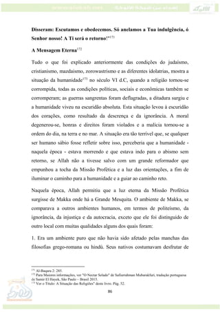 86
Disseram: Escutamos e obedecemos. Só anelamos a Tua indulgência, ó
Senhor nosso! A Ti será o retorno!"171
A Mensagem Eterna172
Tudo o que foi explicado anteriormente das condições do judaísmo,
cristianismo, mazdaismo, zorowastrismo e as diferentes idolatrias, mostra a
situação da humanidade173
no século VI d.C, quando a religião tornou-se
corrompida, todas as condições políticas, sociais e econômicas também se
corromperam; as guerras sangrentas foram deflagradas, a ditadura surgiu e
a humanidade viveu na escuridão absoluta. Esta situação levou à escuridão
dos corações, como resultado da descrença e da ignorância. A moral
degenerou-se, honras e direitos foram violados e a malícia tornou-se a
ordem do dia, na terra e no mar. A situação era tão terrível que, se qualquer
ser humano sábio fosse refletir sobre isso, perceberia que a humanidade -
naquela época - estava morrendo e que estava indo para o abismo sem
retorno, se Allah não a tivesse salvo com um grande reformador que
empunhou a tocha da Missão Profética e a luz das orientações, a fim de
iluminar o caminho para a humanidade e a guiar ao caminho reto.
Naquela época, Allah permitiu que a luz eterna da Missão Profética
surgisse de Makka onde há a Grande Mesquita. O ambiente de Makka, se
comparava a outros ambientes humanos, em termos de politeísmo, da
ignorância, da injustiça e da autocracia, exceto que ele foi distinguido de
outro local com muitas qualidades alguns dos quais foram:
1. Era um ambiente puro que não havia sido afetado pelas manchas das
filosofias grego-romana ou hindú. Seus nativos costumavam desfrutar de
171
Al-Baqara 2: 285.
172
Para Maiores informações, ver "O Nectar Selado" de Safiurrahman Mubarakfuri, tradução portuguesa
de Samir El Hayek, São Paulo – Brasil 2015.
173
Ver o Título: A Situação das Religiões" deste livro. Pág. 52.
 