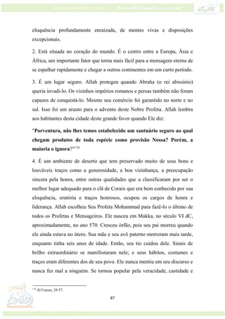 87
eloquência profundamente enraizada, de mentes vivas e disposições
excepcionais.
2. Está situada no coração do mundo. É o centro entre a Europa, Ásia e
África, um importante fator que torna mais fácil para a mensagem eterna de
se espalhar rapidamente e chegar a outros continentes em um curto período.
3. É um lugar seguro. Allah protegeu quando Abraha (o rei abissínio)
queria invadi-lo. Os vizinhos impérios romanos e persas também não foram
capazes de conquistá-lo. Mesmo seu comércio foi garantido no norte e no
sul. Isso foi um arauto para o advento deste Nobre Profeta. Allah lembra
aos habitantes desta cidade deste grande favor quando Ele diz:
"Porventura, não lhes temos estabelecido um santuário seguro ao qual
chegam produtos de toda espécie como provisão Nossa? Porém, a
maioria o ignora?"174
4. É um ambiente de deserto que tem preservado muito de seus bons e
louváveis traços como a generosidade, a boa vizinhança, a preocupação
sincera pela honra, entre outras qualidades que a classificaram por ser o
melhor lugar adequado para o clã de Coraix que era bem conhecido por sua
eloquência, oratória e traços honrosos, ocupou os cargos de honra e
liderança. Allah escolheu Seu Profeta Mohammad para fazê-lo o último de
todos os Profetas e Mensageiros. Ele nasceu em Makka, no século VI dC,
aproximadamente, no ano 570. Cresceu órfão, pois seu pai morreu quando
ele ainda estava no útero. Sua mãe e seu avô paterno morreram mais tarde,
enquanto tinha seis anos de idade. Então, seu tio cuidou dele. Sinais de
brilho extraordinário se manifestaram nele; e seus hábitos, costumes e
traços eram diferentes dos de seu povo. Ele nunca mentiu em seu discurso e
nunca fez mal a ninguém. Se tornou popular pela veracidade, castidade e
174
Al Cassas, 28:57.
 