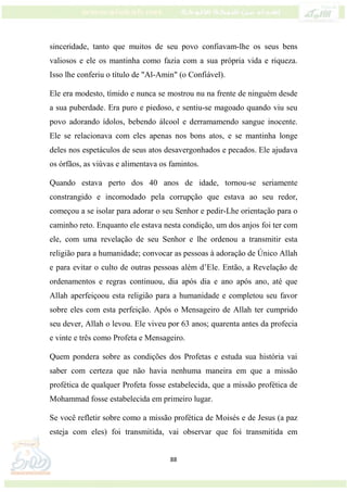 88
sinceridade, tanto que muitos de seu povo confiavam-lhe os seus bens
valiosos e ele os mantinha como fazia com a sua própria vida e riqueza.
Isso lhe conferiu o título de "Al-Amin" (o Confiável).
Ele era modesto, tímido e nunca se mostrou nu na frente de ninguém desde
a sua puberdade. Era puro e piedoso, e sentiu-se magoado quando viu seu
povo adorando ídolos, bebendo álcool e derramamendo sangue inocente.
Ele se relacionava com eles apenas nos bons atos, e se mantinha longe
deles nos espetáculos de seus atos desavergonhados e pecados. Ele ajudava
os órfãos, as viúvas e alimentava os famintos.
Quando estava perto dos 40 anos de idade, tornou-se seriamente
constrangido e incomodado pela corrupção que estava ao seu redor,
começou a se isolar para adorar o seu Senhor e pedir-Lhe orientação para o
caminho reto. Enquanto ele estava nesta condição, um dos anjos foi ter com
ele, com uma revelação de seu Senhor e lhe ordenou a transmitir esta
religião para a humanidade; convocar as pessoas à adoração de Único Allah
e para evitar o culto de outras pessoas além d’Ele. Então, a Revelação de
ordenamentos e regras continuou, dia após dia e ano após ano, até que
Allah aperfeiçoou esta religião para a humanidade e completou seu favor
sobre eles com esta perfeição. Após o Mensageiro de Allah ter cumprido
seu dever, Allah o levou. Ele viveu por 63 anos; quarenta antes da profecia
e vinte e três como Profeta e Mensageiro.
Quem pondera sobre as condições dos Profetas e estuda sua história vai
saber com certeza que não havia nenhuma maneira em que a missão
profética de qualquer Profeta fosse estabelecida, que a missão profética de
Mohammad fosse estabelecida em primeiro lugar.
Se você refletir sobre como a missão profética de Moisés e de Jesus (a paz
esteja com eles) foi transmitida, vai observar que foi transmitida em
 