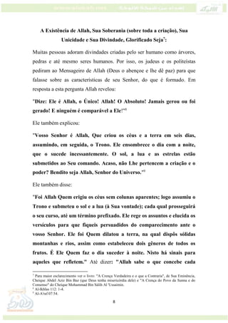 8
A Existência de Allah, Sua Soberania (sobre toda a criação), Sua
Unicidade e Sua Divindade, Glorificado Seja7
:
Muitas pessoas adoram divindades criadas pelo ser humano como árvores,
pedras e até mesmo seres humanos. Por isso, os judeus e os politeístas
pediram ao Mensageiro de Allah (Deus o abençoe e lhe dê paz) para que
falasse sobre as características de seu Senhor, do que é formado. Em
resposta a esta pergunta Allah revelou:
"Dize: Ele é Allah, o Único! Allah! O Absoluto! Jamais gerou ou foi
gerado! E ninguém é comparável a Ele!"8
Ele também explicou:
"Vosso Senhor é Allah, Que criou os céus e a terra em seis dias,
assumindo, em seguida, o Trono. Ele ensombrece o dia com a noite,
que o sucede incessantemente. O sol, a lua e as estrelas estão
submetidos ao Seu comando. Acaso, não Lhe pertencem a criação e o
poder? Bendito seja Allah, Senhor do Universo."9
Ele também disse:
"Foi Allah Quem erigiu os céus sem colunas aparentes; logo assumiu o
Trono e submeteu o sol e a lua (à Sua vontade); cada qual prosseguirá
o seu curso, até um término prefixado. Ele rege os assuntos e elucida os
versículos para que fiqueis persuadidos do comparecimento ante o
vosso Senhor. Ele foi Quem dilatou a terra, na qual dispôs sólidas
montanhas e rios, assim como estabeleceu dois gêneros de todos os
frutos. É Ele Quem faz o dia suceder à noite. Nisto há sinais para
aqueles que refletem." Até dizer: "Allah sabe o que concebe cada
7
Para maior esclarecimento ver o livro: "A Crença Verdadeira e o que a Contraria", de Sua Eminência,
Cheique Abdel Aziz Bin Baz (que Deus tenha misericórdia dele) e "A Crença do Povo da Sunna e do
Consenso" do Cheique Mohammad Bin Sálih Al 'Ussaimin.
8
Al-Ikhlas 112: 1-4.
9
Al-A'raf 07:54.
 