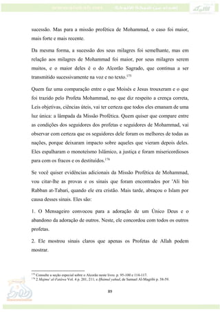 89
sucessão. Mas para a missão profética de Mohammad, o caso foi maior,
mais forte e mais recente.
Da mesma forma, a sucessão dos seus milagres foi semelhante, mas em
relação aos milagres de Mohammad foi maior, por seus milagres serem
muitos, e o maior deles é o do Alcorão Sagrado, que continua a ser
transmitido sucessivamente na voz e no texto.175
Quem faz uma comparação entre o que Moisés e Jesus trouxeram e o que
foi trazido pelo Profeta Mohammad, no que diz respeito a crença correta,
Leis objetivas, ciências úteis, vai ter certeza que todos eles emanam de uma
luz única: a lâmpada da Missão Profética. Quem quiser que compare entre
as condições dos seguidores dos profetas e seguidores de Mohammad, vai
observar com certeza que os seguidores dele foram os melhores de todas as
nações, porque deixaram impacto sobre aqueles que vieram depois deles.
Eles espalharam o monoteísmo Islâmico, a justiça e foram misericordiosos
para com os fracos e os destituídos.176
Se você quiser evidências adicionais da Missão Profética de Mohammad,
vou citar-lhe as provas e os sinais que foram encontrados por 'Ali bin
Rabban at-Tabari, quando ele era cristão. Mais tarde, abraçou o Islam por
causa desses sinais. Eles são:
1. O Mensageiro convocou para a adoração de um Único Deus e o
abandono da adoração de outros. Neste, ele concordou com todos os outros
profetas.
2. Ele mostrou sinais claros que apenas os Profetas de Allah podem
mostrar.
175
Consulte a seção especial sobre o Alcorão neste livro. p. 95-100 e 114-117.
176
2 Majmu' al-Fatáwa Vol. 4 p. 201, 211; e Ifhámul yahud, de Samuel Al-Magribi p. 58-59.
 