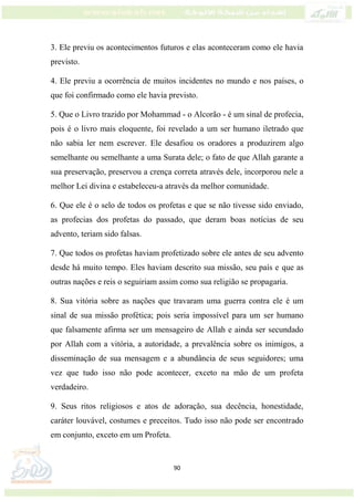 90
3. Ele previu os acontecimentos futuros e elas aconteceram como ele havia
previsto.
4. Ele previu a ocorrência de muitos incidentes no mundo e nos países, o
que foi confirmado como ele havia previsto.
5. Que o Livro trazido por Mohammad - o Alcorão - é um sinal de profecia,
pois é o livro mais eloquente, foi revelado a um ser humano iletrado que
não sabia ler nem escrever. Ele desafiou os oradores a produzirem algo
semelhante ou semelhante a uma Surata dele; o fato de que Allah garante a
sua preservação, preservou a crença correta através dele, incorporou nele a
melhor Lei divina e estabeleceu-a através da melhor comunidade.
6. Que ele é o selo de todos os profetas e que se não tivesse sido enviado,
as profecias dos profetas do passado, que deram boas notícias de seu
advento, teriam sido falsas.
7. Que todos os profetas haviam profetizado sobre ele antes de seu advento
desde há muito tempo. Eles haviam descrito sua missão, seu país e que as
outras nações e reis o seguiriam assim como sua religião se propagaria.
8. Sua vitória sobre as nações que travaram uma guerra contra ele é um
sinal de sua missão profética; pois seria impossível para um ser humano
que falsamente afirma ser um mensageiro de Allah e ainda ser secundado
por Allah com a vitória, a autoridade, a prevalência sobre os inimigos, a
disseminação de sua mensagem e a abundância de seus seguidores; uma
vez que tudo isso não pode acontecer, exceto na mão de um profeta
verdadeiro.
9. Seus ritos religiosos e atos de adoração, sua decência, honestidade,
caráter louvável, costumes e preceitos. Tudo isso não pode ser encontrado
em conjunto, exceto em um Profeta.
 
