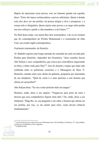 91
Depois de mencionar essas provas, este ser humano guiado em seguida,
disse: "Estes são traços esclarecedores e provas suficientes. Quem é dotado
com eles deve ser um profeta; tal pessoa atingiu o alvo e prosperou; e a
crença nele é obrigatória. Quem rejeita estas provas e as nega sofre perdas
em seus esforços e perde a vida mundana e a do Futuro."177
No final desta seção, vou narrar-lhes dois testemunhos: o do ex-rei romano
que foi contemporâneo do Profeta Mohammad e o testemunho de John
Cent, um cristão inglês contemporâneo.
O primeiro testemunho: de Heráclio:
Al -Bukhári registra uma longa narração do conteúdo da carta enviada pelo
Profeta para Heráclito, imperador dos bizantinos: “disse mandou buscar
Abu Sufyan e seus companheiros, que estava por coincidência negociando
na Síria, e tinha vindo para Iliyá178
. Isso foi durante a trégua que tinha sido
celebrada entre os politeístas coraixitas e o Mensageiro de Deus .
Heráclito, sentado entre seus chefes de gabinete, perguntou por intermédio
de seu intérprete:. "Qual de vocês é o mais próximo a este homem que
afirma ser um profeta?"
Abu Sufyan disse: "Eu sou o mais próximo dele em sangue."
Heráclio, então, disse a seu séquito: "Tragam-no para perto de mim e
deixem que seus companheiros fiquem atrás dele." Ele, então, disse a seu
intérprete: "Diga-lhe: eu vou perguntar a ele sobre o homem que afirma ser
um profeta, por isso, se ele mentir para mim, vocês devem refutá-lo
imediatamente."
177
Ad-din Wad-dawla fi isbáti nubuwwati Mohammad, por 'Ali bin Raban At-Tabari p. 47. Veja também:
Al Islam por Al-Qurtubi p. 362 e seguintes.
178
Cidade da Síria.
 