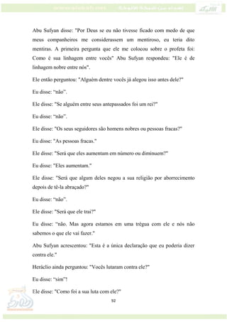 92
Abu Sufyan disse: "Por Deus se eu não tivesse ficado com medo de que
meus companheiros me considerassem um mentiroso, eu teria dito
mentiras. A primeira pergunta que ele me colocou sobre o profeta foi:
Como é sua linhagem entre vocês" Abu Sufyan respondeu: "Ele é de
linhagem nobre entre nós".
Ele então perguntou: "Alguém dentre vocês já alegou isso antes dele?"
Eu disse: “não”.
Ele disse: "Se alguém entre seus antepassados foi um rei?"
Eu disse: “não”.
Ele disse: "Os seus seguidores são homens nobres ou pessoas fracas?"
Eu disse: "As pessoas fracas."
Ele disse: "Será que eles aumentam em número ou diminuem?"
Eu disse: "Eles aumentam."
Ele disse: "Será que algum deles negou a sua religião por aborrecimento
depois de tê-la abraçado?"
Eu disse: “não”.
Ele disse: "Será que ele trai?"
Eu disse: “não. Mas agora estamos em uma trégua com ele e nós não
sabemos o que ele vai fazer."
Abu Sufyan acrescentou: "Esta é a única declaração que eu poderia dizer
contra ele."
Heráclio ainda perguntou: "Vocês lutaram contra ele?"
Eu disse: “sim”!
Ele disse: "Como foi a sua luta com ele?"
 