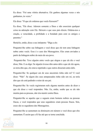 93
Eu disse: "Foi uma vitória alternativa. Ele ganhou algumas vezes e nós
ganhamos, às vezes."
Ele disse: "O que ele ordenou que vocês fizessem?"
Eu disse, "Ele disse: Adorem somente a Deus e não associem qualquer
coisa na adoração com Ele. Deixem o que seus pais dizem. Ordena-nos a
oração, a veracidade, a probidade e a bondade para com os amigos e
parentes."
Heráclio, então, disse a seu intérprete: "Diga a ele:
Perguntei-lhe sobre sua linhagem e você disse que ele tem uma linhagem
nobre entre vocês. Esse é o caso dos Mensageiros. Eles eram enviados a
partir da linhagem nobre do meio do seu povo.
Perguntei-lhe: Teve alguém entre vocês que alegou o que ele diz e você
disse, Não. E eu digo: Se alguém tivesse dito antes dele o que ele diz agora,
eu teria dito que, ele estava repetindo o que outros disseram antes dele.
Perguntei-lhe: Se qualquer um de seus ancestrais tinha sido rei? E você
disse: “Não”. Se algum dos seus antepassados tinha sido um rei, eu teria
dito que ele está pedindo o reino de seu pai.
Perguntei-lhe: Se vocês registraram nele alguma mentira antes de dizer o
que ele disse e você respondeu: Não. Eu, então, soube que se ele não
mentia para as pessoas, não iria mentir contra Deus.
Perguntei-lhe se aqueles que o seguem eram homens nobres ou pessoas
fracas, e você respondeu que seus seguidores eram pessoas fracas. Sim,
esses são os seguidores dos Mensageiros.
Perguntei-lhe se aumentam ou diminuem em número e você disse que eles
aumentam. É assim que a fé faz até que se torne concluída.
 