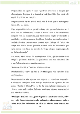 94
Perguntei-lhe, se algum de seus seguidores abandonou a religião por
aborrecimento depois de tê-la abraçado e você disse: Não. Sim, isso é a fé
depois de penetrar nos corações.
Perguntei-lhe se ele trai e você disse, Não. É assim que os Mensageiros
fazem. Eles não traem.
E eu perguntei-lhe sobre o que ele ordenou para que vocês façam e você
disse que ele ordenou-nos a adorar o Único Deus e não associarmos
ninguém com Ele na adoração, que ele instituiu a oração, a veracidade, a
castidade; e proibiu a adoração dos ídolos. Se tudo o que você me disse é
verdade, ele deve controlar onde eu estou agora. Sei que tal Profeta vão
surgir, mas eu não achava que seria de entre vocês. Se eu soubesse que
seria sincero com ele eu iria encontrá-lo. Se eu estivesse na presença dele
eu lhe lavaria os pés."
Ele, então, pediu a carta do Mensageiro de Allah, que ele enviou com
Dihya ao governante de Busra. Ele apresentou a carta para Heráclito e este
a leu. Nela constavam as seguintes palavras:
"Em nome de Allah, o Clemente, o Misericordioso.
De Mohammad, o servo de Deus e Seu Mensageiro para Heráclito, o rei
dos bizantinos.
Bem-aventurados são aqueles que seguem a verdadeira orientação.
Convido-vos a abraçar o Islam, para que possa viver em segurança. Se vier
para o rebanho do Islam, Deus vai dar-lhe uma dupla recompensa, mas se
virar as costas a ele, então o fardo dos pecados de todos os seus povos irá
cair sobre seus ombros.
"Ó adeptos do Livro, vinde, para chegarmos a um termo comum, entre
nós e vós: Comprometamo-nos, formalmente, a não adorarmos senão a
Allah, a não Lhe atribuirmos parceiros e a não nos tomarmos uns aos
 