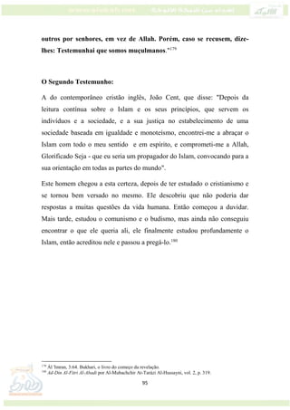 95
outros por senhores, em vez de Allah. Porém, caso se recusem, dize-
lhes: Testemunhai que somos muçulmanos."179
O Segundo Testemunho:
A do contemporâneo cristão inglês, João Cent, que disse: "Depois da
leitura contínua sobre o Islam e os seus princípios, que servem os
indivíduos e a sociedade, e a sua justiça no estabelecimento de uma
sociedade baseada em igualdade e monoteísmo, encontrei-me a abraçar o
Islam com todo o meu sentido e em espírito, e comprometi-me a Allah,
Glorificado Seja - que eu seria um propagador do Islam, convocando para a
sua orientação em todas as partes do mundo".
Este homem chegou a esta certeza, depois de ter estudado o cristianismo e
se tornou bem versado no mesmo. Ele descobriu que não poderia dar
respostas a muitas questões da vida humana. Então começou a duvidar.
Mais tarde, estudou o comunismo e o budismo, mas ainda não conseguiu
encontrar o que ele queria ali, ele finalmente estudou profundamente o
Islam, então acreditou nele e passou a pregá-lo.180
179
Ál 'Imran, 3:64. Bukhari, o livro do começo da revelação.
180
Ad-Din Al-Fitri Al-Abadi por Al-Mubachchir At-Tarázi Al-Hussayni, vol. 2, p. 319.
 