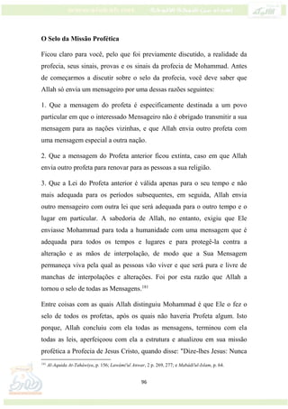 96
O Selo da Missão Profética
Ficou claro para você, pelo que foi previamente discutido, a realidade da
profecia, seus sinais, provas e os sinais da profecia de Mohammad. Antes
de começarmos a discutir sobre o selo da profecia, você deve saber que
Allah só envia um mensageiro por uma dessas razões seguintes:
1. Que a mensagem do profeta é especificamente destinada a um povo
particular em que o interessado Mensageiro não é obrigado transmitir a sua
mensagem para as nações vizinhas, e que Allah envia outro profeta com
uma mensagem especial a outra nação.
2. Que a mensagem do Profeta anterior ficou extinta, caso em que Allah
envia outro profeta para renovar para as pessoas a sua religião.
3. Que a Lei do Profeta anterior é válida apenas para o seu tempo e não
mais adequada para os períodos subsequentes, em seguida, Allah envia
outro mensageiro com outra lei que será adequada para o outro tempo e o
lugar em particular. A sabedoria de Allah, no entanto, exigiu que Ele
enviasse Mohammad para toda a humanidade com uma mensagem que é
adequada para todos os tempos e lugares e para protegê-la contra a
alteração e as mãos de interpolação, de modo que a Sua Mensagem
permaneça viva pela qual as pessoas vão viver e que será pura e livre de
manchas de interpolações e alterações. Foi por esta razão que Allah a
tornou o selo de todas as Mensagens.181
Entre coisas com as quais Allah distinguiu Mohammad é que Ele o fez o
selo de todos os profetas, após os quais não haveria Profeta algum. Isto
porque, Allah concluiu com ela todas as mensagens, terminou com ela
todas as leis, aperfeiçoou com ela a estrutura e atualizou em sua missão
profética a Profecia de Jesus Cristo, quando disse: "Dize-lhes Jesus: Nunca
181
Al-Aquida At-Taháwiya, p. 156; Lawámi'ul Anwar, 2 p. 269, 277; e Mabádi'ul-Islam, p. 64.
 