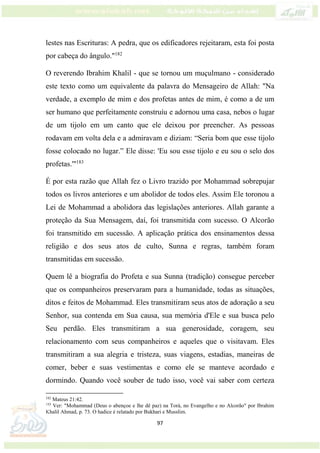 97
lestes nas Escrituras: A pedra, que os edificadores rejeitaram, esta foi posta
por cabeça do ângulo."182
O reverendo Ibrahim Khalil - que se tornou um muçulmano - considerado
este texto como um equivalente da palavra do Mensageiro de Allah: "Na
verdade, a exemplo de mim e dos profetas antes de mim, é como a de um
ser humano que perfeitamente construíu e adornou uma casa, nebos o lugar
de um tijolo em um canto que ele deixou por preencher. As pessoas
rodavam em volta dela e a admiravam e diziam: “Seria bom que esse tijolo
fosse colocado no lugar.” Ele disse: 'Eu sou esse tijolo e eu sou o selo dos
profetas.'"183
É por esta razão que Allah fez o Livro trazido por Mohammad sobrepujar
todos os livros anteriores e um abolidor de todos eles. Assim Ele toronou a
Lei de Mohammad a abolidora das legislações anteriores. Allah garante a
proteção da Sua Mensagem, daí, foi transmitida com sucesso. O Alcorão
foi transmitido em sucessão. A aplicação prática dos ensinamentos dessa
religião e dos seus atos de culto, Sunna e regras, também foram
transmitidas em sucessão.
Quem lê a biografia do Profeta e sua Sunna (tradição) consegue perceber
que os companheiros preservaram para a humanidade, todas as situações,
ditos e feitos de Mohammad. Eles transmitiram seus atos de adoração a seu
Senhor, sua contenda em Sua causa, sua memória d'Ele e sua busca pelo
Seu perdão. Eles transmitiram a sua generosidade, coragem, seu
relacionamento com seus companheiros e aqueles que o visitavam. Eles
transmitiram a sua alegria e tristeza, suas viagens, estadias, maneiras de
comer, beber e suas vestimentas e como ele se manteve acordado e
dormindo. Quando você souber de tudo isso, você vai saber com certeza
182
Mateus 21:42.
183
Ver: "Mohammad (Deus o abençoe e lhe dê paz) na Torá, no Evangelho e no Alcorão" por Ibrahim
Khalil Ahmad, p. 73. O hadice é relatado por Bukhari e Musslim.
 