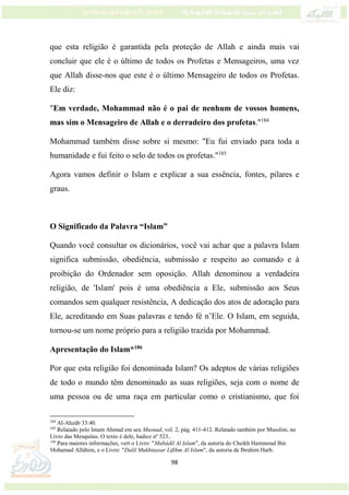 98
que esta religião é garantida pela proteção de Allah e ainda mais vai
concluir que ele é o último de todos os Profetas e Mensageiros, uma vez
que Allah disse-nos que este é o último Mensageiro de todos os Profetas.
Ele diz:
"Em verdade, Mohammad não é o pai de nenhum de vossos homens,
mas sim o Mensageiro de Allah e o derradeiro dos profetas."184
Mohammad também disse sobre si mesmo: "Eu fui enviado para toda a
humanidade e fui feito o selo de todos os profetas."185
Agora vamos definir o Islam e explicar a sua essência, fontes, pilares e
graus.
O Significado da Palavra “Islam”
Quando você consultar os dicionários, você vai achar que a palavra Islam
significa submissão, obediência, submissão e respeito ao comando e à
proibição do Ordenador sem oposição. Allah denominou a verdadeira
religião, de 'Islam' pois é uma obediência a Ele, submissão aos Seus
comandos sem qualquer resistência, A dedicação dos atos de adoração para
Ele, acreditando em Suas palavras e tendo fé n’Ele. O Islam, em seguida,
tornou-se um nome próprio para a religião trazida por Mohammad.
Apresentação do Islam*186
Por que esta religião foi denominada Islam? Os adeptos de várias religiões
de todo o mundo têm denominado as suas religiões, seja com o nome de
uma pessoa ou de uma raça em particular como o cristianismo, que foi
184
Al-Ahzáb 33:40.
185
Relatado pelo Imam Ahmad em seu Musnad, vol. 2, pág. 411-412. Relatado também por Musslim, no
Livro das Mesquitas. O texto é dele, hadice nº 523..
186
Para maiores informações, vert o Livro: "Mabádil Al Islam", da autoria do Cheikh Hammoud Bin
Mohamad Alláhim, e o Livro: "Dalil Mukhtassar Lifihm Al Islam", da autoria de Ibrahim Harb.
 