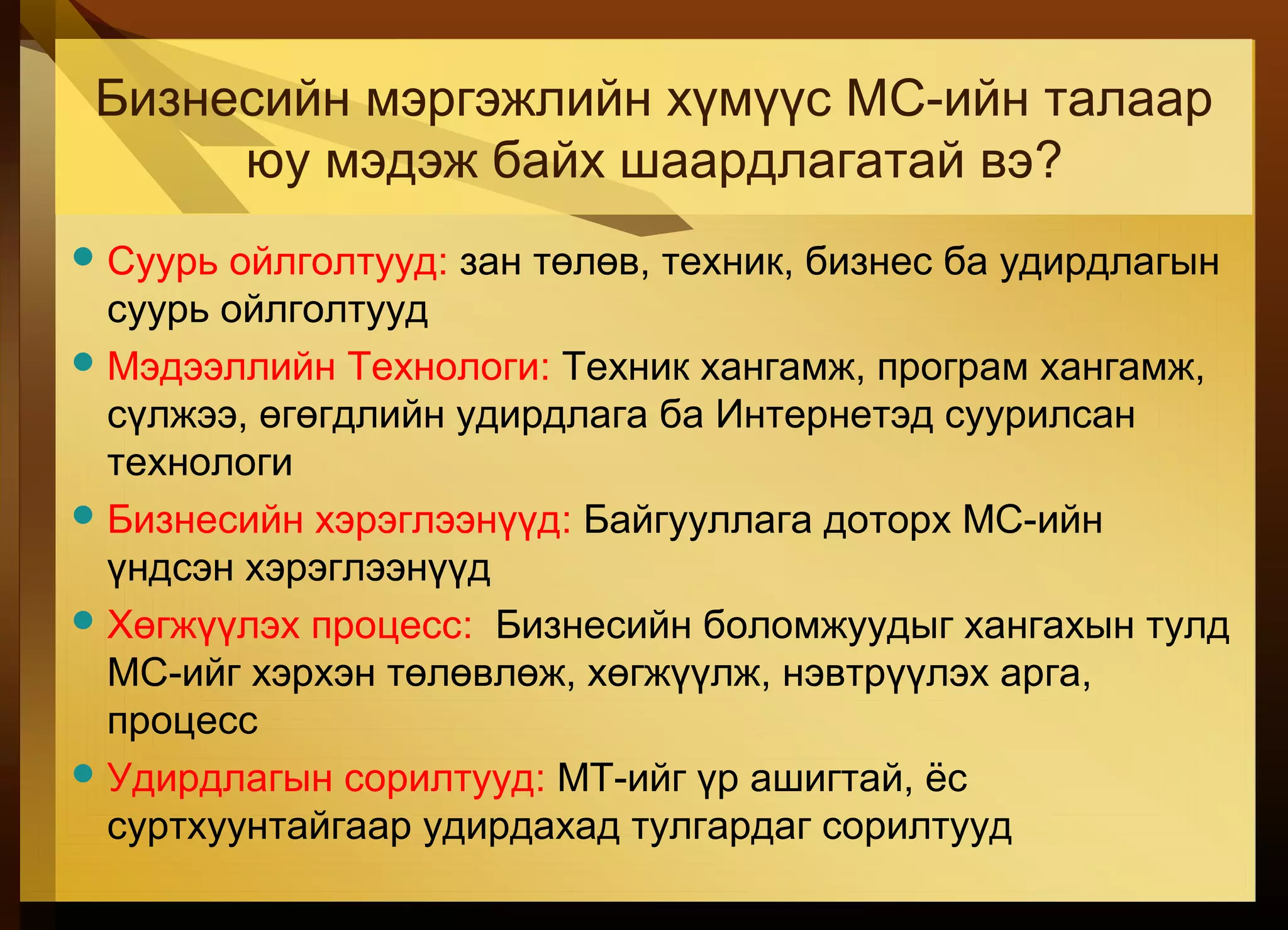 Бизнесийн мэргэжлийн хүмүүс МС-ийн талаар
юу мэдэж байх шаардлагатай вэ?
Суурь ойлголтууд: зан төлөв, техник, бизнес ба удирдлагын
суурь ойлголтууд
Мэдээллийн Технологи: Техник хангамж, програм хангамж,
сүлжээ, өгөгдлийн удирдлага ба Интернетэд суурилсан
технологи
Бизнесийн хэрэглээнүүд: Байгууллага доторх МС-ийн
үндсэн хэрэглээнүүд
Хөгжүүлэх процесс: Бизнесийн боломжуудыг хангахын тулд
МС-ийг хэрхэн төлөвлөж, хөгжүүлж, нэвтрүүлэх арга,
процесс
Удирдлагын сорилтууд: МТ-ийг үр ашигтай, ёс
суртхуунтайгаар удирдахад тулгардаг сорилтууд
 