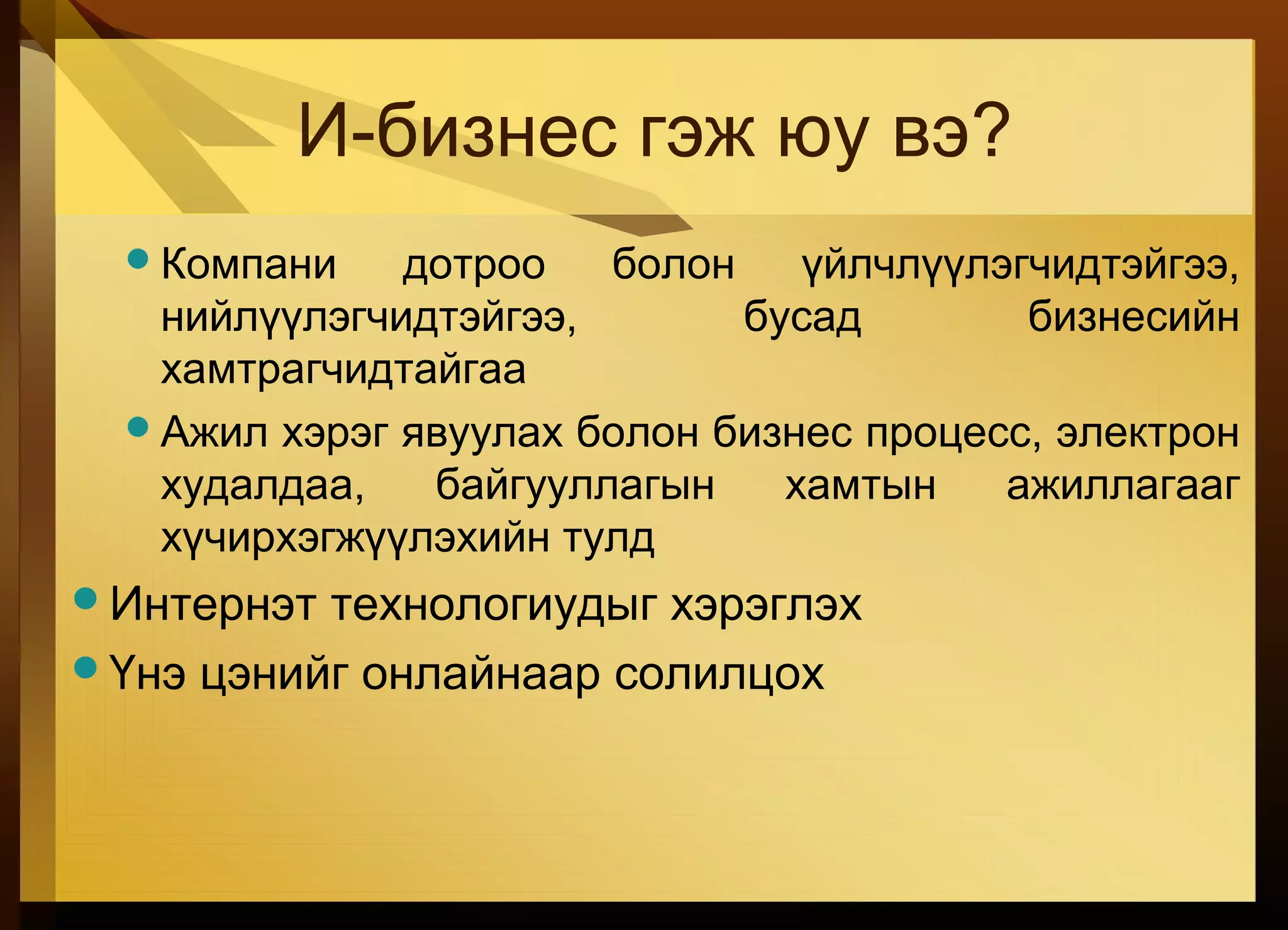 И-бизнес гэж юу вэ?
Компани дотроо болон үйлчлүүлэгчидтэйгээ,
нийлүүлэгчидтэйгээ, бусад бизнесийн
хамтрагчидтайгаа
Ажил хэрэг явуулах болон бизнес процесс, электрон
худалдаа, байгууллагын хамтын ажиллагааг
хүчирхэгжүүлэхийн тулд
Интернэт технологиудыг хэрэглэх
Үнэ цэнийг онлайнаар солилцох
 