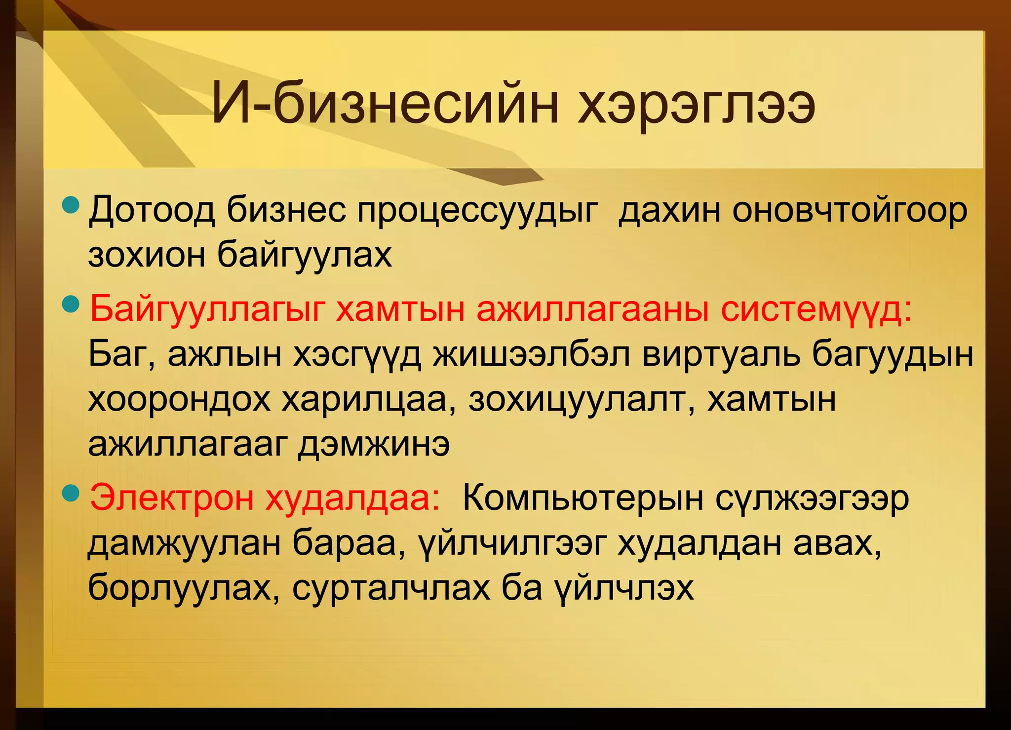 И-бизнесийн хэрэглээ
Дотоод бизнес процессуудыг дахин оновчтойгоор
зохион байгуулах
Байгууллагыг хамтын ажиллагааны системүүд:
Баг, ажлын хэсгүүд жишээлбэл виртуаль багуудын
хоорондох харилцаа, зохицуулалт, хамтын
ажиллагааг дэмжинэ
Электрон худалдаа: Компьютерын сүлжээгээр
дамжуулан бараа, үйлчилгээг худалдан авах,
борлуулах, сурталчлах ба үйлчлэх
 