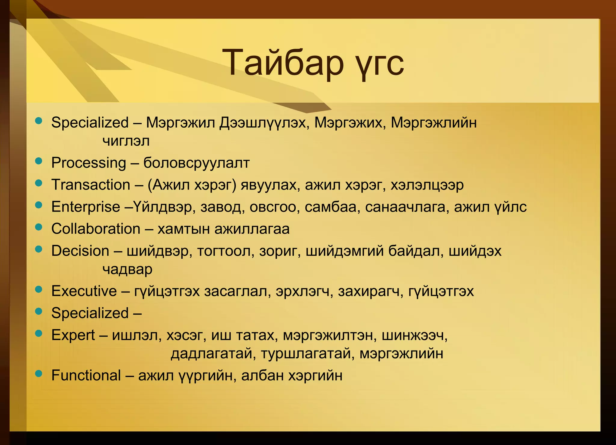 Тайбар үгс
 Specialized – Мэргэжил Дээшлүүлэх, Мэргэжих, Мэргэжлийн
чиглэл
 Processing – боловсруулалт
 Transaction – (Ажил хэрэг) явуулах, ажил хэрэг, хэлэлцээр
 Enterprise –Үйлдвэр, завод, овсгоо, самбаа, санаачлага, ажил үйлс
 Collaboration – хамтын ажиллагаа
 Decision – шийдвэр, тогтоол, зориг, шийдэмгий байдал, шийдэх
чадвар
 Executive – гүйцэтгэх засаглал, эрхлэгч, захирагч, гүйцэтгэх
 Specialized –
 Expert – ишлэл, хэсэг, иш татах, мэргэжилтэн, шинжээч,
дадлагатай, туршлагатай, мэргэжлийн
 Functional – ажил үүргийн, албан хэргийн
 