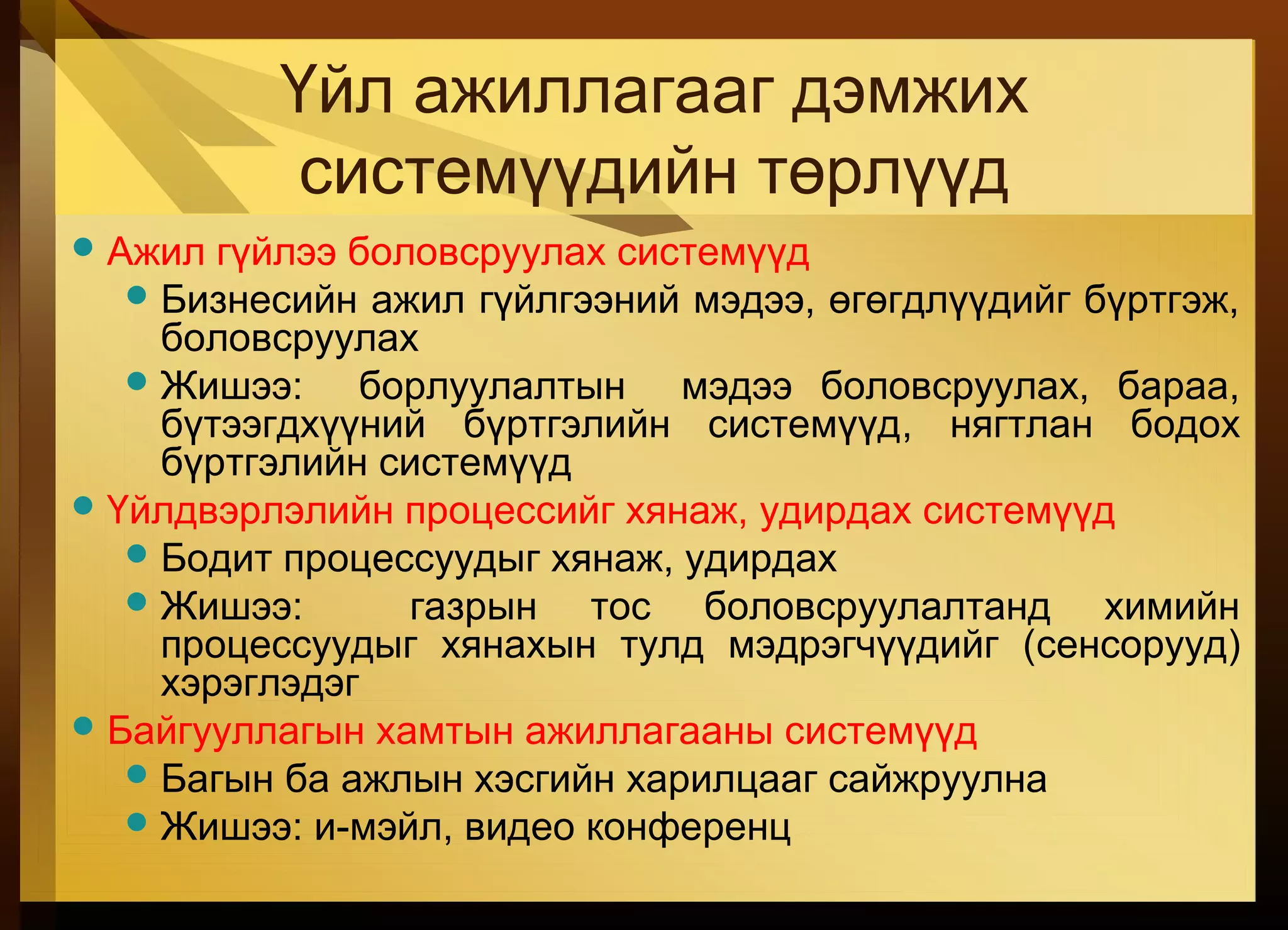 Үйл ажиллагааг дэмжих
системүүдийн төрлүүд
Ажил гүйлээ боловсруулах системүүд
Бизнесийн ажил гүйлгээний мэдээ, өгөгдлүүдийг бүртгэж,
боловсруулах
Жишээ: борлуулалтын мэдээ боловсруулах, бараа,
бүтээгдхүүний бүртгэлийн системүүд, нягтлан бодох
бүртгэлийн системүүд
Үйлдвэрлэлийн процессийг хянаж, удирдах системүүд
Бодит процессуудыг хянаж, удирдах
Жишээ: газрын тос боловсруулалтанд химийн
процессуудыг хянахын тулд мэдрэгчүүдийг (сенсорууд)
хэрэглэдэг
Байгууллагын хамтын ажиллагааны системүүд
Багын ба ажлын хэсгийн харилцааг сайжруулна
Жишээ: и-мэйл, видео конференц
 