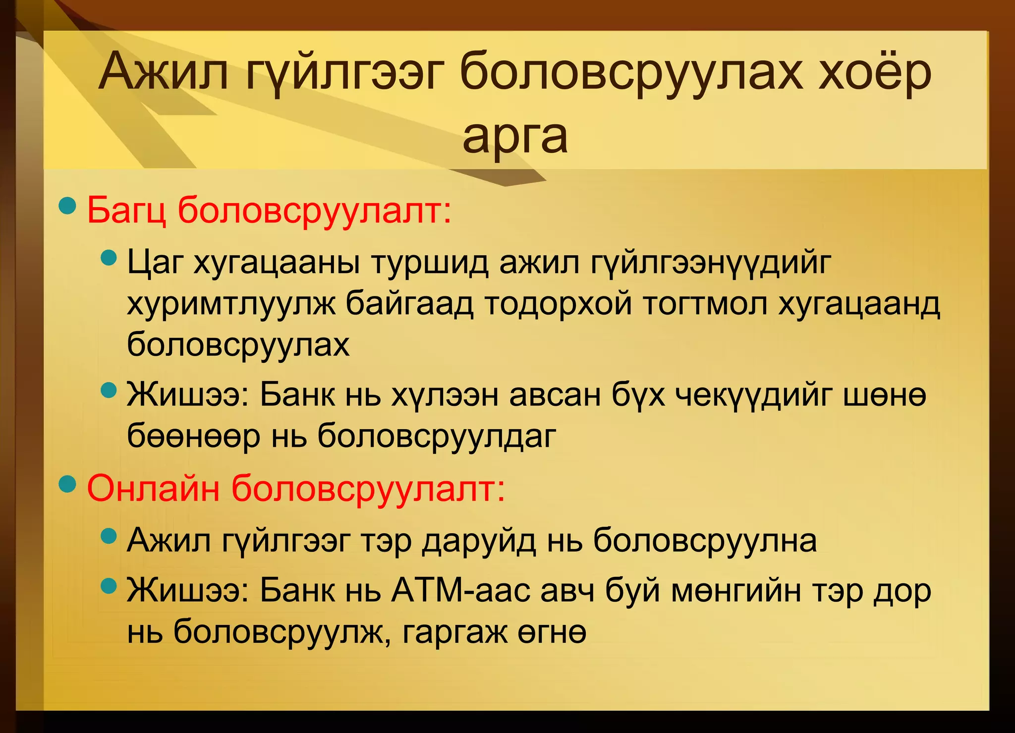 Ажил гүйлгээг боловсруулах хоёр
арга
Багц боловсруулалт:
Цаг хугацааны туршид ажил гүйлгээнүүдийг
хуримтлуулж байгаад тодорхой тогтмол хугацаанд
боловсруулах
Жишээ: Банк нь хүлээн авсан бүх чекүүдийг шөнө
бөөнөөр нь боловсруулдаг
Онлайн боловсруулалт:
Ажил гүйлгээг тэр даруйд нь боловсруулна
Жишээ: Банк нь ATM-аас авч буй мөнгийн тэр дор
нь боловсруулж, гаргаж өгнө
 