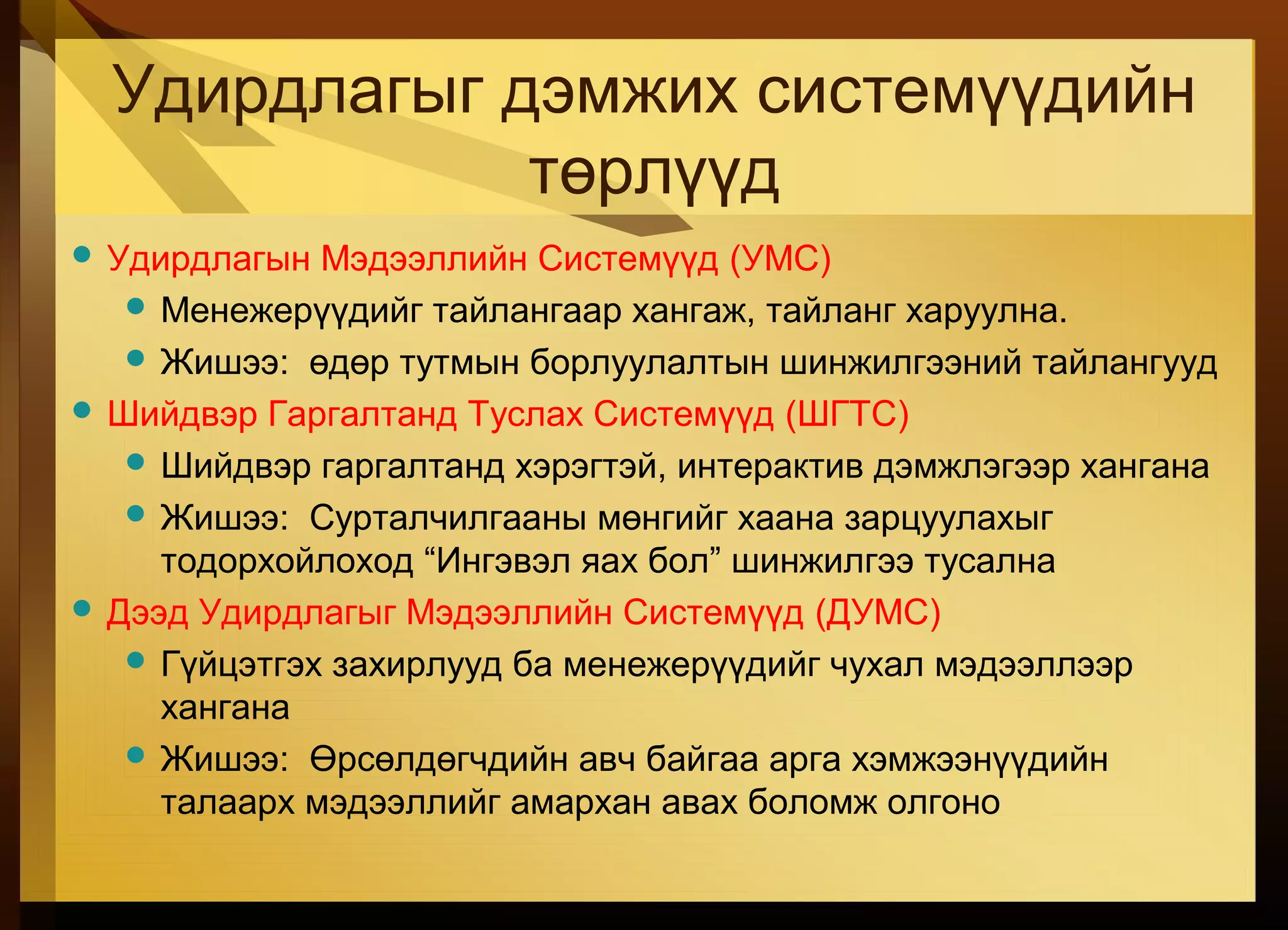 Удирдлагыг дэмжих системүүдийн
төрлүүд
 Удирдлагын Мэдээллийн Системүүд (УМС)
 Менежерүүдийг тайлангаар хангаж, тайланг харуулна.
 Жишээ: өдөр тутмын борлуулалтын шинжилгээний тайлангууд
 Шийдвэр Гаргалтанд Туслах Системүүд (ШГТС)
 Шийдвэр гаргалтанд хэрэгтэй, интерактив дэмжлэгээр хангана
 Жишээ: Сурталчилгааны мөнгийг хаана зарцуулахыг
тодорхойлоход “Ингэвэл яах бол” шинжилгээ тусална
 Дээд Удирдлагыг Мэдээллийн Системүүд (ДУМС)
 Гүйцэтгэх захирлууд ба менежерүүдийг чухал мэдээллээр
хангана
 Жишээ: Өрсөлдөгчдийн авч байгаа арга хэмжээнүүдийн
талаарх мэдээллийг амархан авах боломж олгоно
 