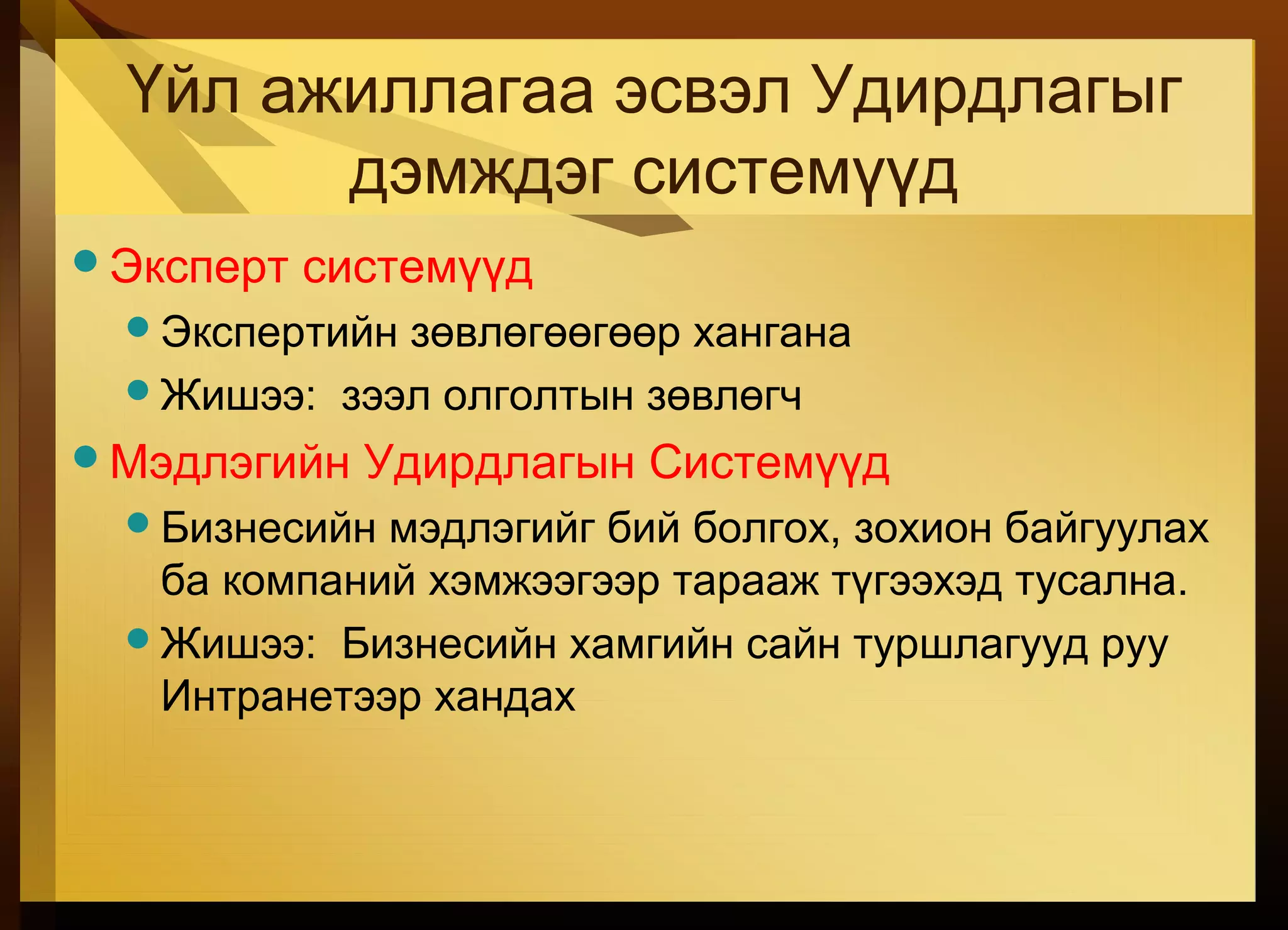 Үйл ажиллагаа эсвэл Удирдлагыг
дэмждэг системүүд
Эксперт системүүд
Экспертийн зөвлөгөөгөөр хангана
Жишээ: зээл олголтын зөвлөгч
Мэдлэгийн Удирдлагын Системүүд
Бизнесийн мэдлэгийг бий болгох, зохион байгуулах
ба компаний хэмжээгээр тарааж түгээхэд тусална.
Жишээ: Бизнесийн хамгийн сайн туршлагууд руу
Интранетээр хандах
 