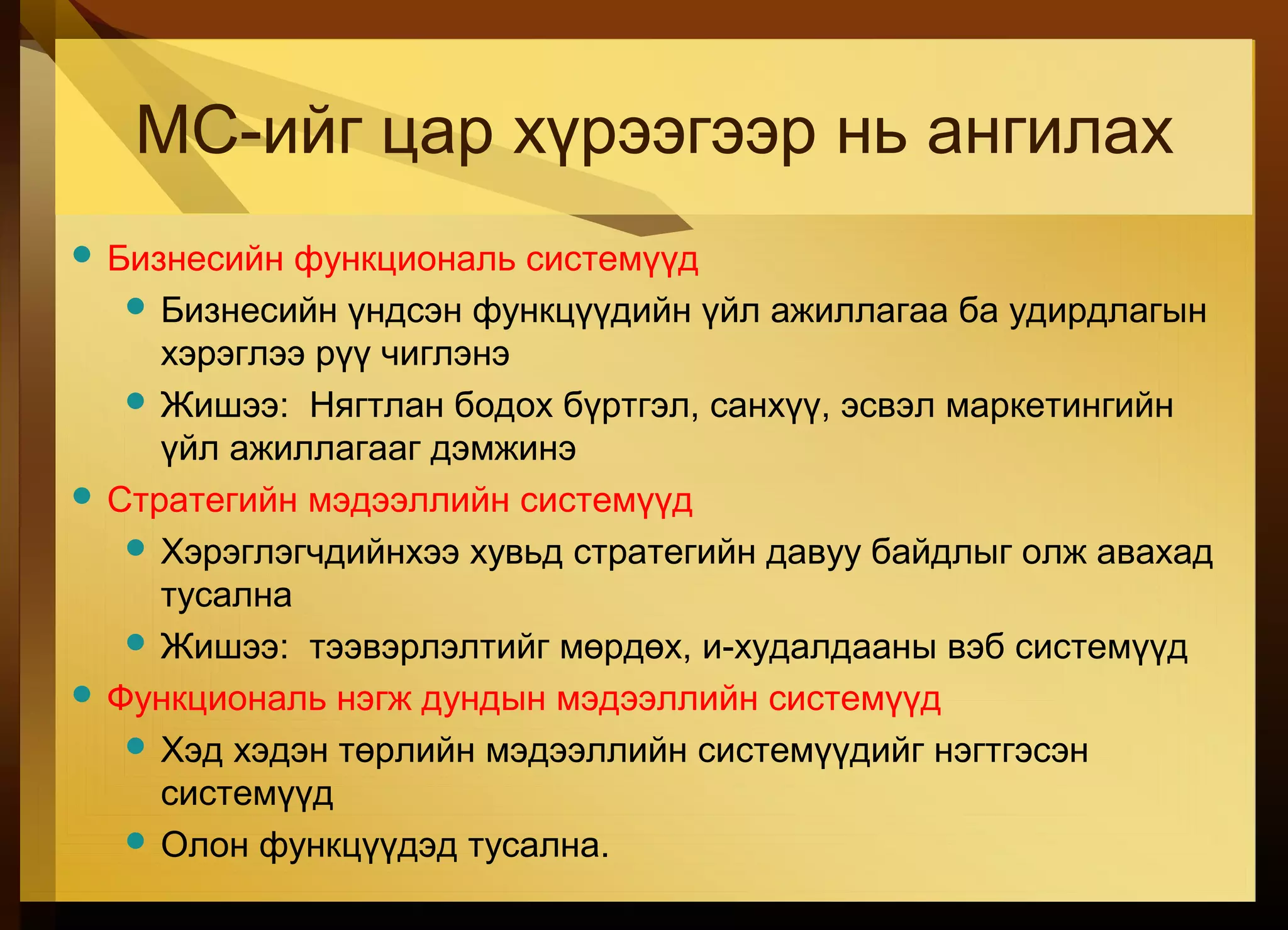 МС-ийг цар хүрээгээр нь ангилах
 Бизнесийн функциональ системүүд
 Бизнесийн үндсэн функцүүдийн үйл ажиллагаа ба удирдлагын
хэрэглээ рүү чиглэнэ
 Жишээ: Нягтлан бодох бүртгэл, санхүү, эсвэл маркетингийн
үйл ажиллагааг дэмжинэ
 Стратегийн мэдээллийн системүүд
 Хэрэглэгчдийнхээ хувьд стратегийн давуу байдлыг олж авахад
тусална
 Жишээ: тээвэрлэлтийг мөрдөх, и-худалдааны вэб системүүд
 Функциональ нэгж дундын мэдээллийн системүүд
 Хэд хэдэн төрлийн мэдээллийн системүүдийг нэгтгэсэн
системүүд
 Олон функцүүдэд тусална.
 