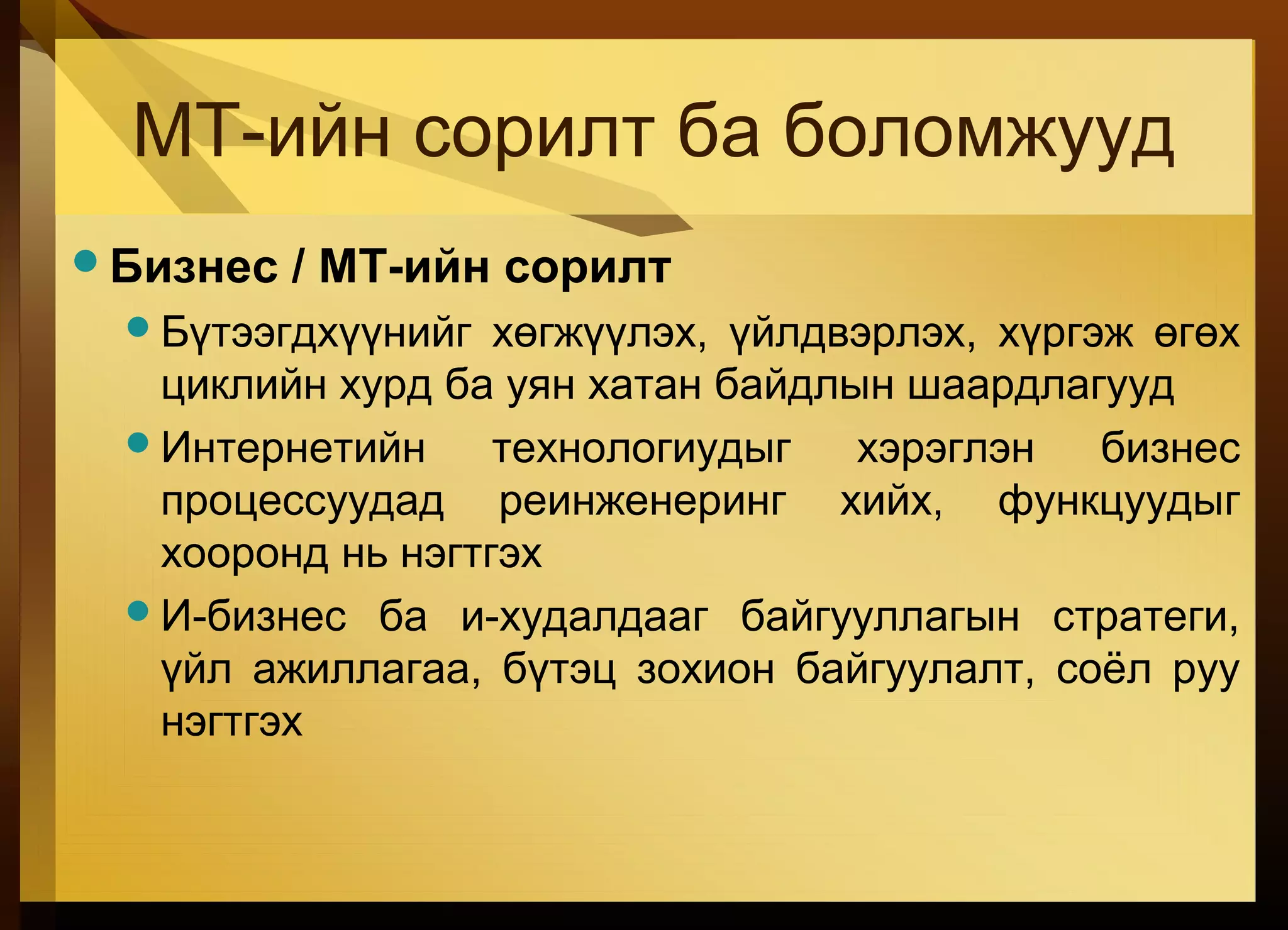 МТ-ийн сорилт ба боломжууд
Бизнес / MТ-ийн сорилт
Бүтээгдхүүнийг хөгжүүлэх, үйлдвэрлэх, хүргэж өгөх
циклийн хурд ба уян хатан байдлын шаардлагууд
Интернетийн технологиудыг хэрэглэн бизнес
процессуудад реинженеринг хийх, функцуудыг
хооронд нь нэгтгэх
И-бизнес ба и-худалдааг байгууллагын стратеги,
үйл ажиллагаа, бүтэц зохион байгуулалт, соёл руу
нэгтгэх
 