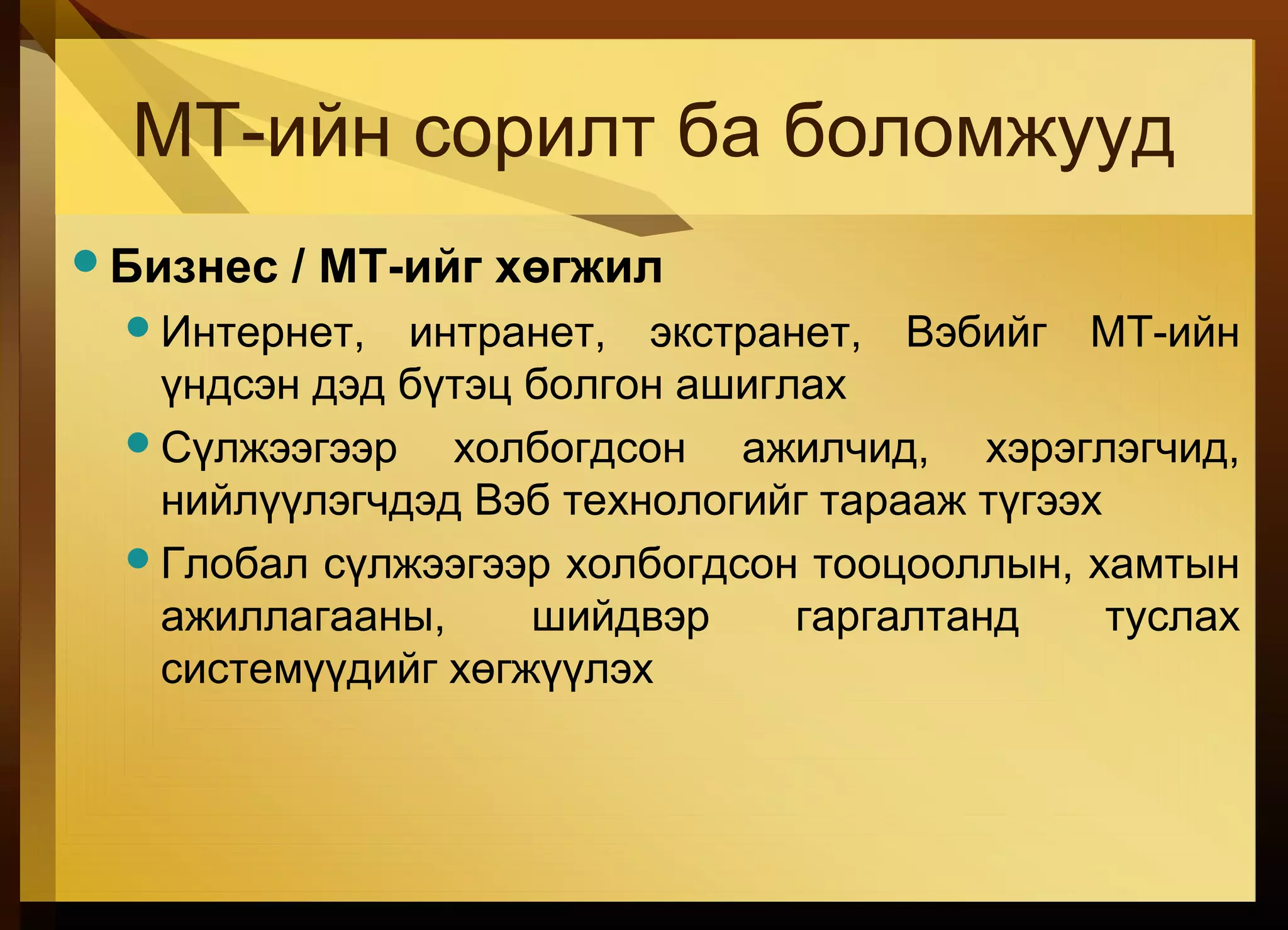 МТ-ийн сорилт ба боломжууд
Бизнес / МТ-ийг хөгжил
Интернет, интранет, экстранет, Вэбийг МТ-ийн
үндсэн дэд бүтэц болгон ашиглах
Сүлжээгээр холбогдсон ажилчид, хэрэглэгчид,
нийлүүлэгчдэд Вэб технологийг тарааж түгээх
Глобал сүлжээгээр холбогдсон тооцооллын, хамтын
ажиллагааны, шийдвэр гаргалтанд туслах
системүүдийг хөгжүүлэх
 