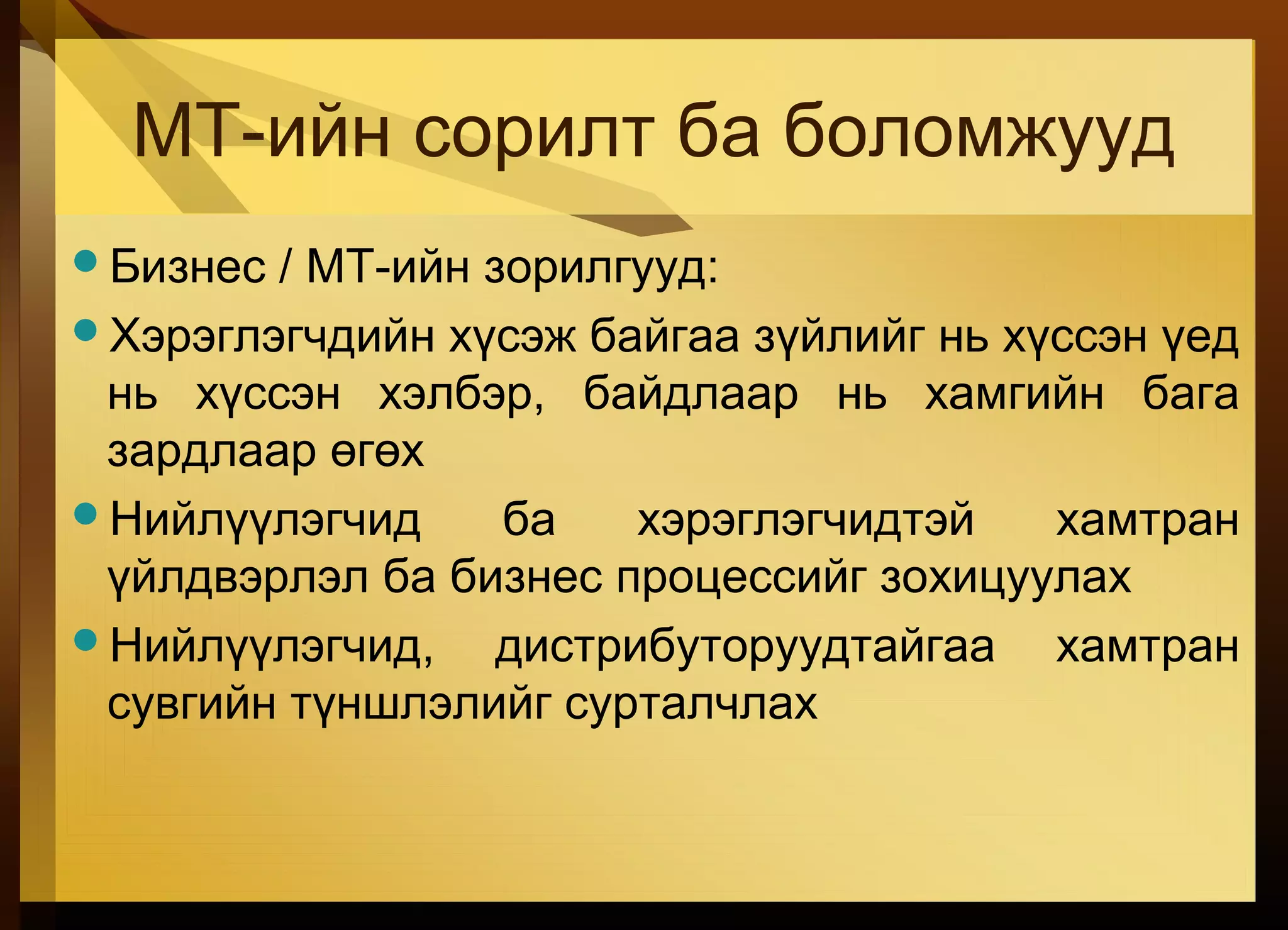 МТ-ийн сорилт ба боломжууд
Бизнес / МТ-ийн зорилгууд:
Хэрэглэгчдийн хүсэж байгаа зүйлийг нь хүссэн үед
нь хүссэн хэлбэр, байдлаар нь хамгийн бага
зардлаар өгөх
Нийлүүлэгчид ба хэрэглэгчидтэй хамтран
үйлдвэрлэл ба бизнес процессийг зохицуулах
Нийлүүлэгчид, дистрибуторуудтайгаа хамтран
сувгийн түншлэлийг сурталчлах
 