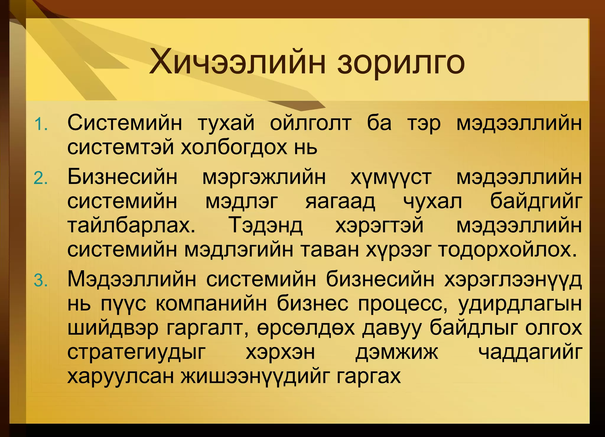 Хичээлийн зорилго
1. Системийн тухай ойлголт ба тэр мэдээллийн
системтэй холбогдох нь
2. Бизнесийн мэргэжлийн хүмүүст мэдээллийн
системийн мэдлэг яагаад чухал байдгийг
тайлбарлах. Тэдэнд хэрэгтэй мэдээллийн
системийн мэдлэгийн таван хүрээг тодорхойлох.
3. Мэдээллийн системийн бизнесийн хэрэглээнүүд
нь пүүс компанийн бизнес процесс, удирдлагын
шийдвэр гаргалт, өрсөлдөх давуу байдлыг олгох
стратегиудыг хэрхэн дэмжиж чаддагийг
харуулсан жишээнүүдийг гаргах
 