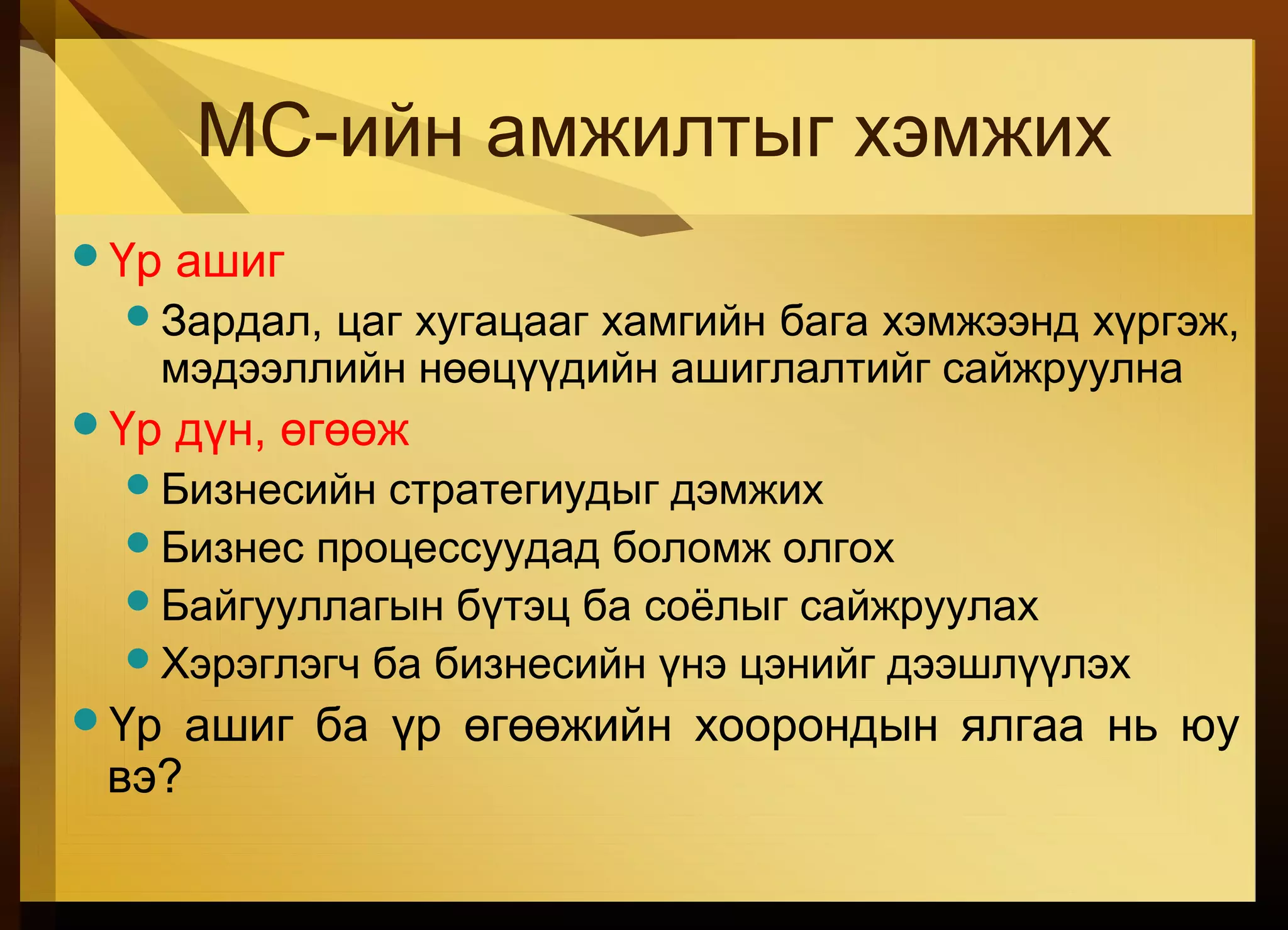 МС-ийн амжилтыг хэмжих
Үр ашиг
Зардал, цаг хугацааг хамгийн бага хэмжээнд хүргэж,
мэдээллийн нөөцүүдийн ашиглалтийг сайжруулна
Үр дүн, өгөөж
Бизнесийн стратегиудыг дэмжих
Бизнес процессуудад боломж олгох
Байгууллагын бүтэц ба соёлыг сайжруулах
Хэрэглэгч ба бизнесийн үнэ цэнийг дээшлүүлэх
Үр ашиг ба үр өгөөжийн хоорондын ялгаа нь юу
вэ?
 