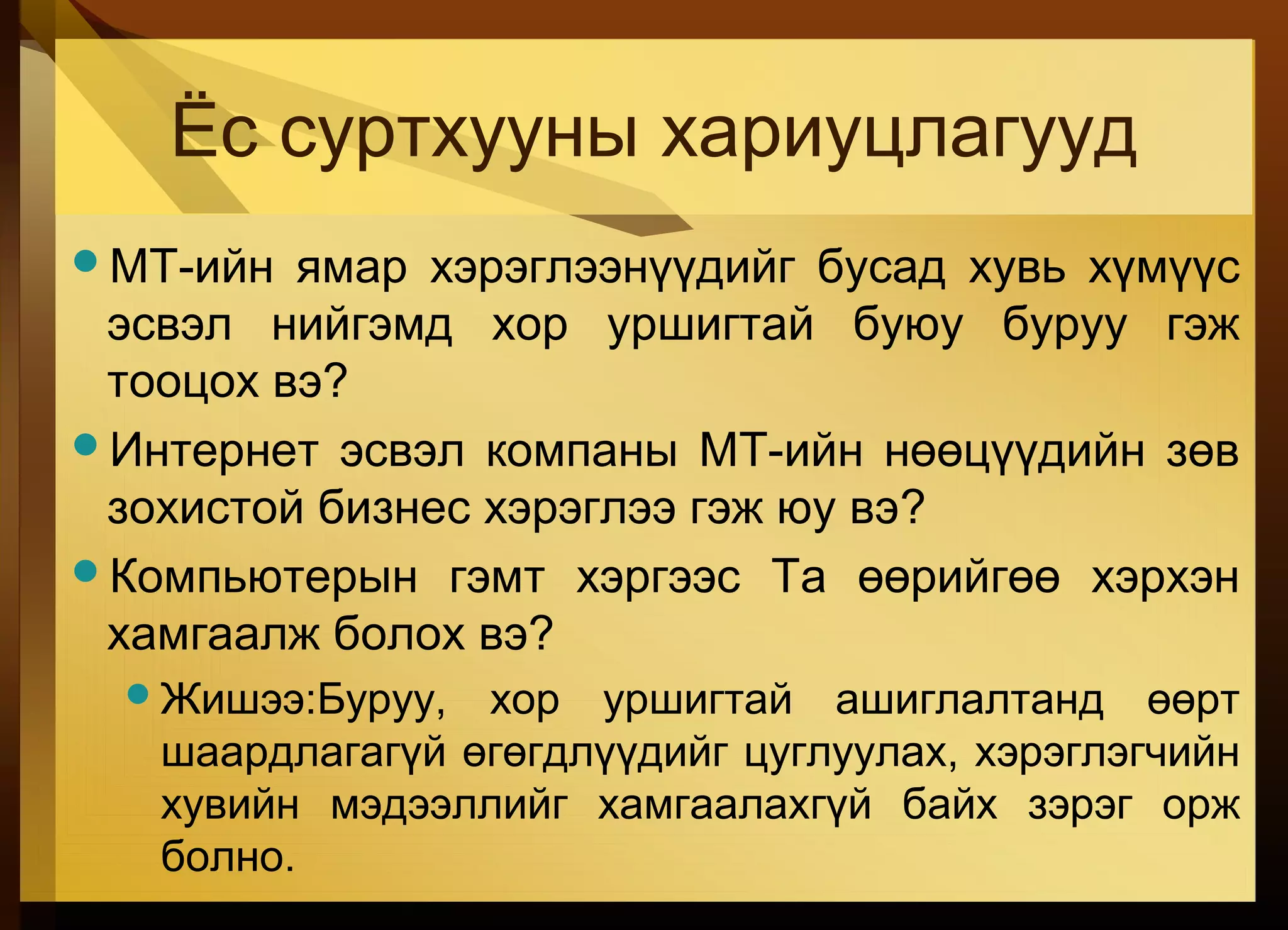 Ёс суртхууны хариуцлагууд
МТ-ийн ямар хэрэглээнүүдийг бусад хувь хүмүүс
эсвэл нийгэмд хор уршигтай буюу буруу гэж
тооцох вэ?
Интернет эсвэл компаны МТ-ийн нөөцүүдийн зөв
зохистой бизнес хэрэглээ гэж юу вэ?
Компьютерын гэмт хэргээс Та өөрийгөө хэрхэн
хамгаалж болох вэ?
Жишээ:Буруу, хор уршигтай ашиглалтанд өөрт
шаардлагагүй өгөгдлүүдийг цуглуулах, хэрэглэгчийн
хувийн мэдээллийг хамгаалахгүй байх зэрэг орж
болно.
 
