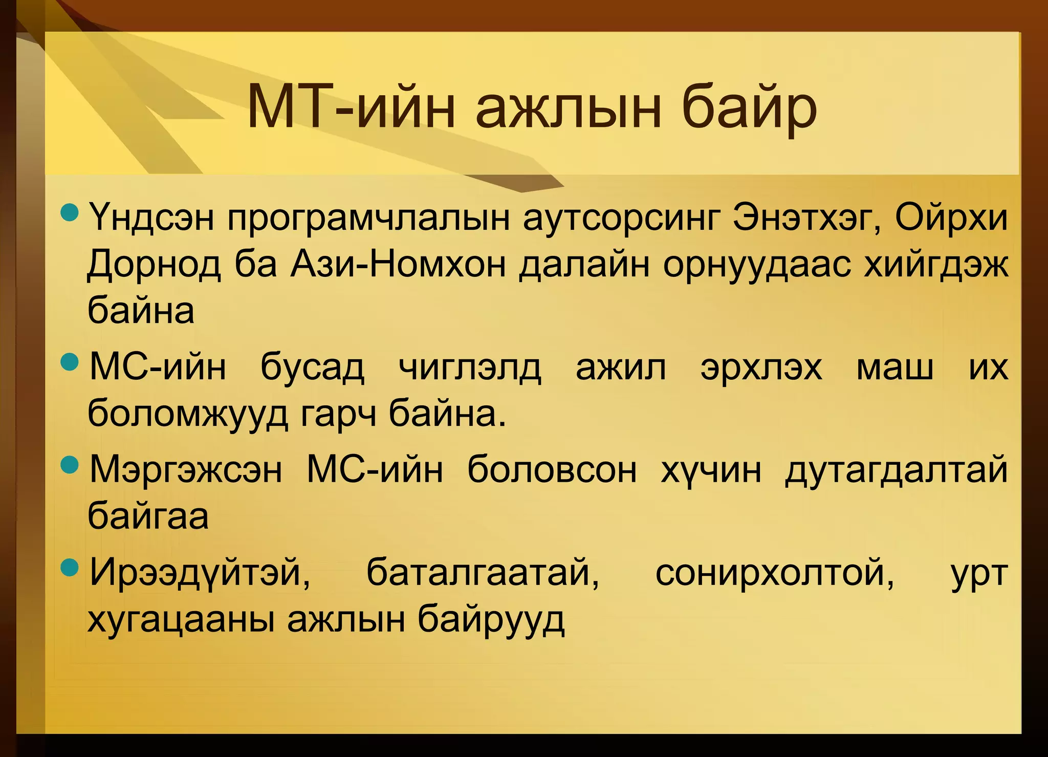 МТ-ийн ажлын байр
Үндсэн програмчлалын аутсорсинг Энэтхэг, Ойрхи
Дорнод ба Ази-Номхон далайн орнуудаас хийгдэж
байна
МС-ийн бусад чиглэлд ажил эрхлэх маш их
боломжууд гарч байна.
Мэргэжсэн МС-ийн боловсон хүчин дутагдалтай
байгаа
Ирээдүйтэй, баталгаатай, сонирхолтой, урт
хугацааны ажлын байрууд
 
