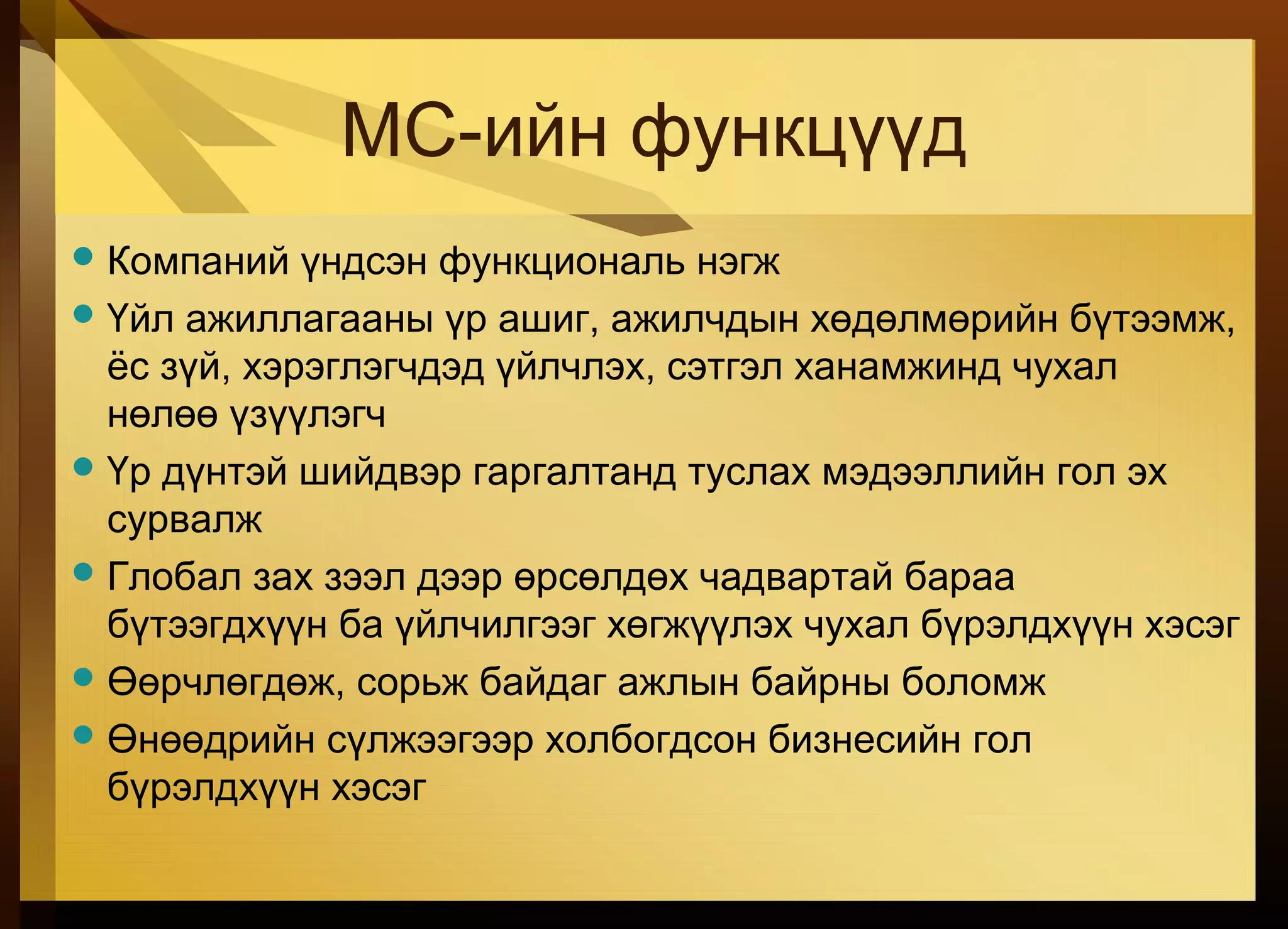 МС-ийн функцүүд
Компаний үндсэн функциональ нэгж
Үйл ажиллагааны үр ашиг, ажилчдын хөдөлмөрийн бүтээмж,
ёс зүй, хэрэглэгчдэд үйлчлэх, сэтгэл ханамжинд чухал
нөлөө үзүүлэгч
Үр дүнтэй шийдвэр гаргалтанд туслах мэдээллийн гол эх
сурвалж
Глобал зах зээл дээр өрсөлдөх чадвартай бараа
бүтээгдхүүн ба үйлчилгээг хөгжүүлэх чухал бүрэлдхүүн хэсэг
Өөрчлөгдөж, сорьж байдаг ажлын байрны боломж
Өнөөдрийн сүлжээгээр холбогдсон бизнесийн гол
бүрэлдхүүн хэсэг
 