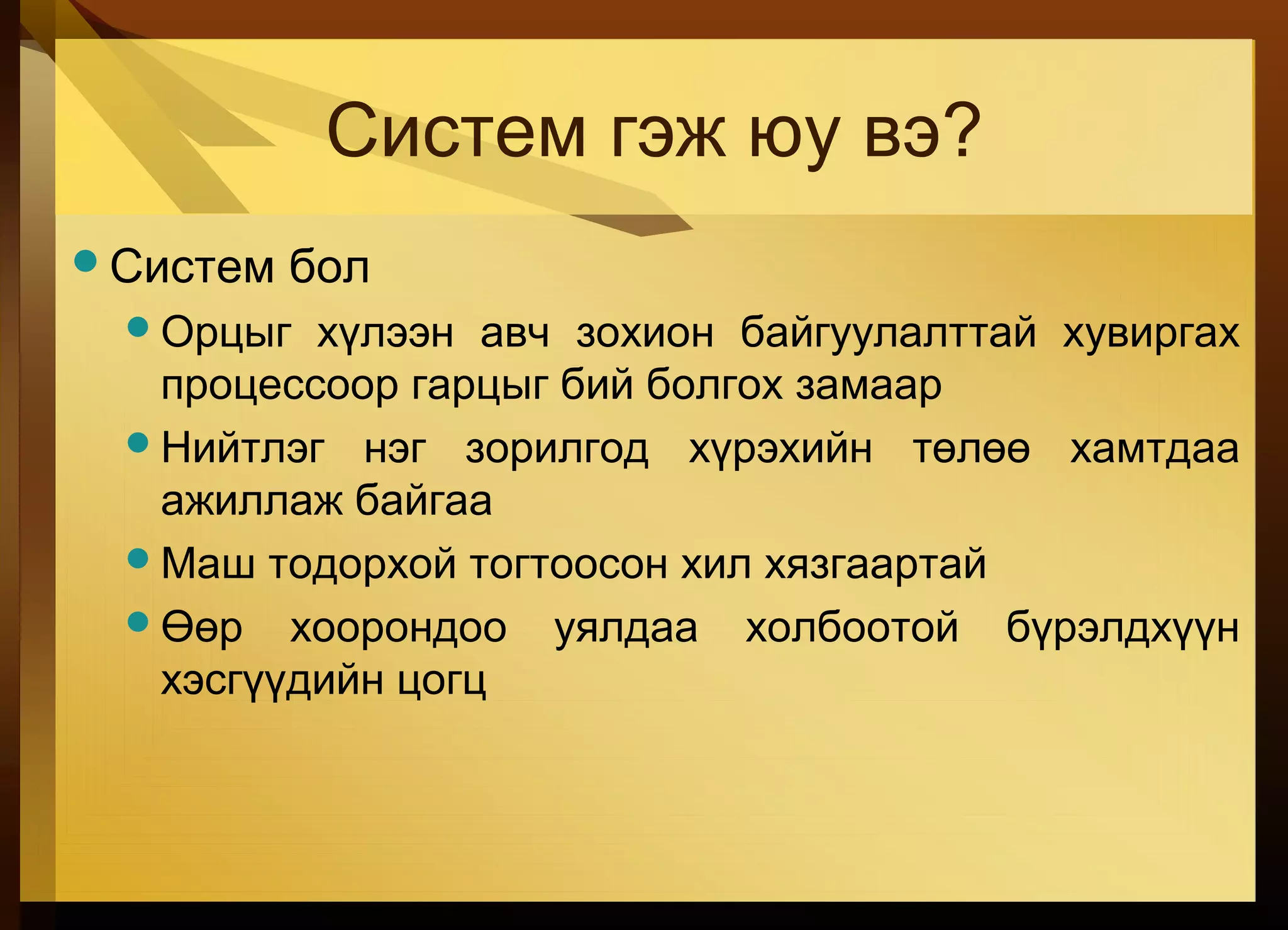 Систем гэж юу вэ?
Систем бол
Орцыг хүлээн авч зохион байгуулалттай хувиргах
процессоор гарцыг бий болгох замаар
Нийтлэг нэг зорилгод хүрэхийн төлөө хамтдаа
ажиллаж байгаа
Маш тодорхой тогтоосон хил хязгаартай
Өөр хоорондоо уялдаа холбоотой бүрэлдхүүн
хэсгүүдийн цогц
 