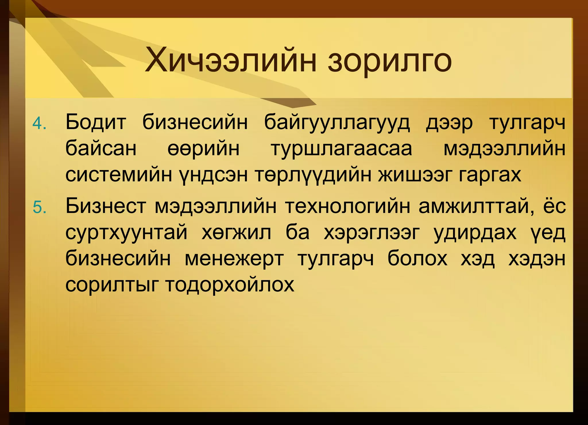 Хичээлийн зорилго
4. Бодит бизнесийн байгууллагууд дээр тулгарч
байсан өөрийн туршлагаасаа мэдээллийн
системийн үндсэн төрлүүдийн жишээг гаргах
5. Бизнест мэдээллийн технологийн амжилттай, ёс
суртхуунтай хөгжил ба хэрэглээг удирдах үед
бизнесийн менежерт тулгарч болох хэд хэдэн
сорилтыг тодорхойлох
 