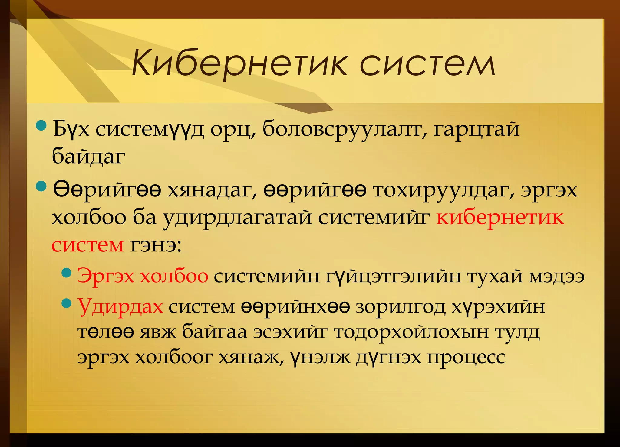 Кибернетик систем
Б х систем д орц, боловсруулалт, гарцтайү үү
байдаг
 рийг хянадаг, рийг тохируулдаг, эргэхӨө өө өө өө
холбоо ба удирдлагатай системийг кибернетик
систем гэнэ:
Эргэх холбоо системийн г йцэтгэлийн тухай мэдээү
Удирдах систем рийнх зорилгод х рэхийнөө өө ү
т л явж байгаа эсэхийг тодорхойлохын тулдө өө
эргэх холбоог хянаж, нэлж д гнэх процессү ү
 