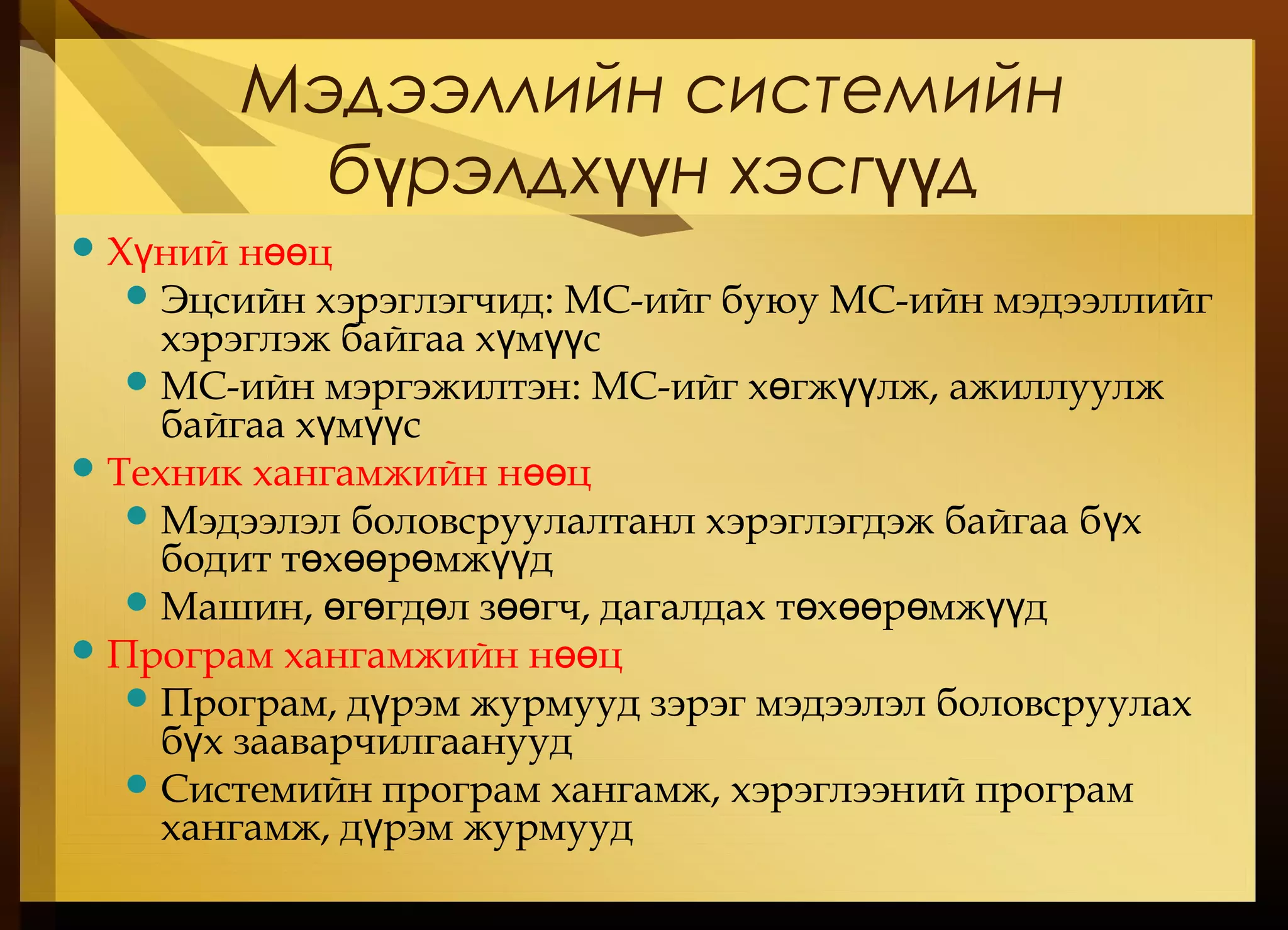 Мэдээллийн системийн
б рэлдх н хэсг дү үү үү
Х ний н цү өө
Эцсийн хэрэглэгчид: МС-ийг буюу МС-ийн мэдээллийг
хэрэглэж байгаа х м сү үү
МС-ийн мэргэжилтэн: МС-ийг х гж лж, ажиллуулжө үү
байгаа х м сү үү
Техник хангамжийн н цөө
Мэдээлэл боловсруулалтанл хэрэглэгдэж байгаа б хү
бодит т х р мж дө өө ө үү
Машин, г гд л з гч, дагалдах т х р мж дө ө ө өө ө өө ө үү
Програм хангамжийн н цөө
Програм, д рэм журмууд зэрэг мэдээлэл боловсруулахү
б х зааварчилгаануудү
Системийн програм хангамж, хэрэглээний програм
хангамж, д рэм журмуудү
 