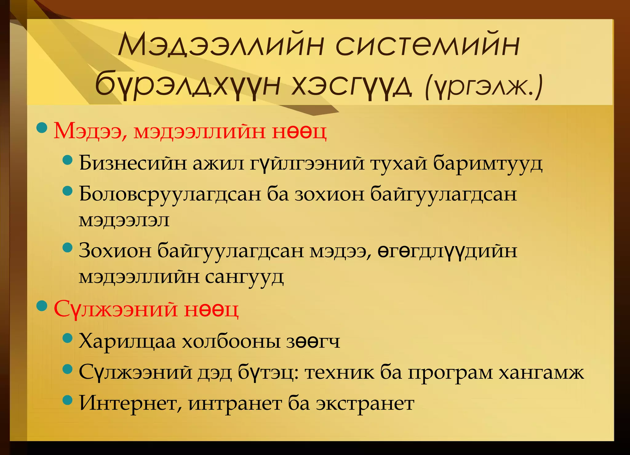 Мэдээллийн системийн
б рэлдх н хэсг дү үү үү ( ргэлжү .)
Мэдээ, мэдээллийн н цөө
Бизнесийн ажил г йлгээний тухай баримтуудү
Боловсруулагдсан ба зохион байгуулагдсан
мэдээлэл
Зохион байгуулагдсан мэдээ, г гдл дийнө ө үү
мэдээллийн сангууд
С лжээний н цү өө
Харилцаа холбооны з гчөө
С лжээний дэд б тэцү ү : техник ба програм хангамж
Интернет, интранет ба экстранет
 