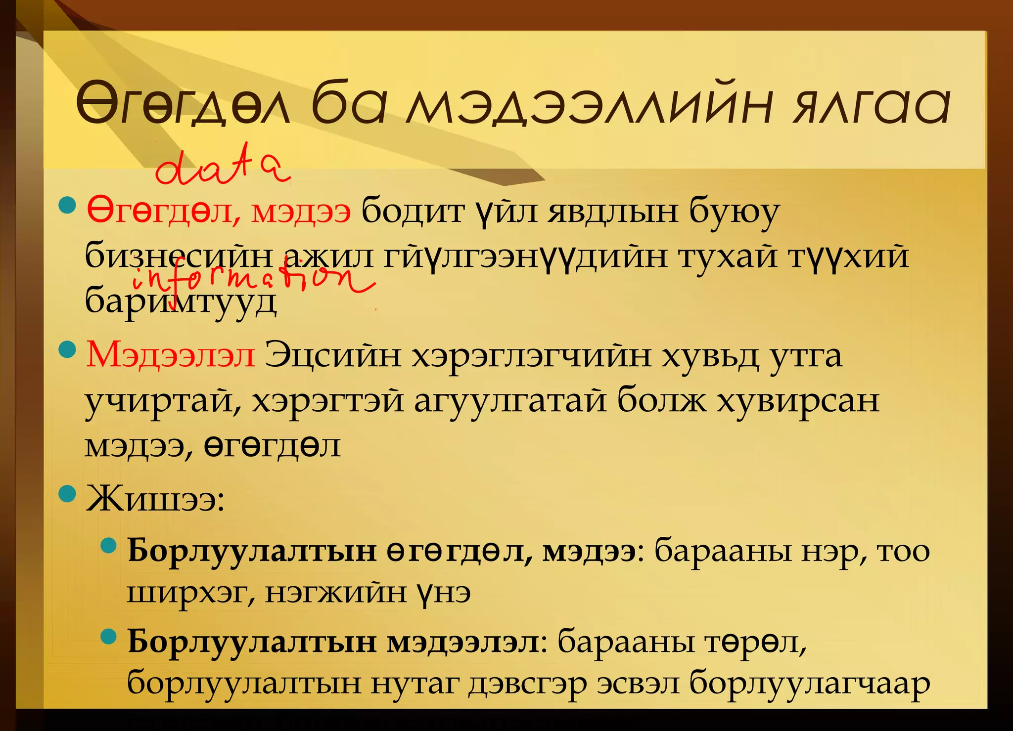 г гд л ба мэдээллийн ялгааӨ ө ө
 г гд л, мэдээӨ ө ө бодит йл явдлын буюуү
бизнесийн ажил гй лгээн дийн тухай т хийү үү үү
баримтууд
Мэдээлэл Эцсийн хэрэглэгчийн хувьд утга
учиртай, хэрэгтэй агуулгатай болж хувирсан
мэдээ, г гд лө ө ө
Жишээ:
Борлуулалтын г гд л, мэдээө ө ө : барааны нэр, тоо
ширхэг, нэгжийн нэү
Борлуулалтын мэдээлэл: барааны т р л,ө ө
борлуулалтын нутаг дэвсгэр эсвэл борлуулагчаар
 