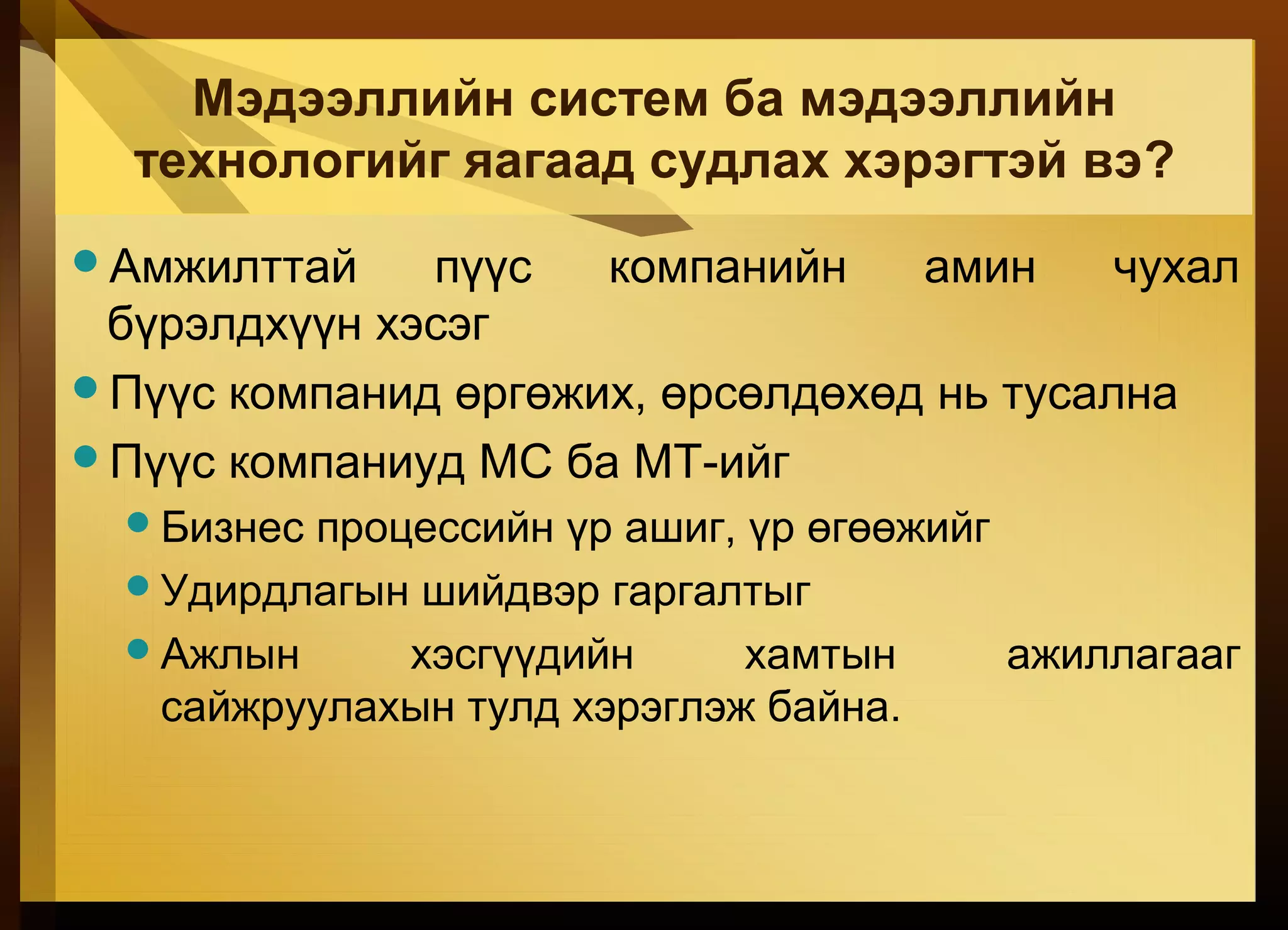 Мэдээллийн систем ба мэдээллийн
технологийг яагаад судлах хэрэгтэй вэ?
Амжилттай пүүс компанийн амин чухал
бүрэлдхүүн хэсэг
Пүүс компанид өргөжих, өрсөлдөхөд нь тусална
Пүүс компаниуд МС ба МТ-ийг
Бизнес процессийн үр ашиг, үр өгөөжийг
Удирдлагын шийдвэр гаргалтыг
Ажлын хэсгүүдийн хамтын ажиллагааг
сайжруулахын тулд хэрэглэж байна.
 