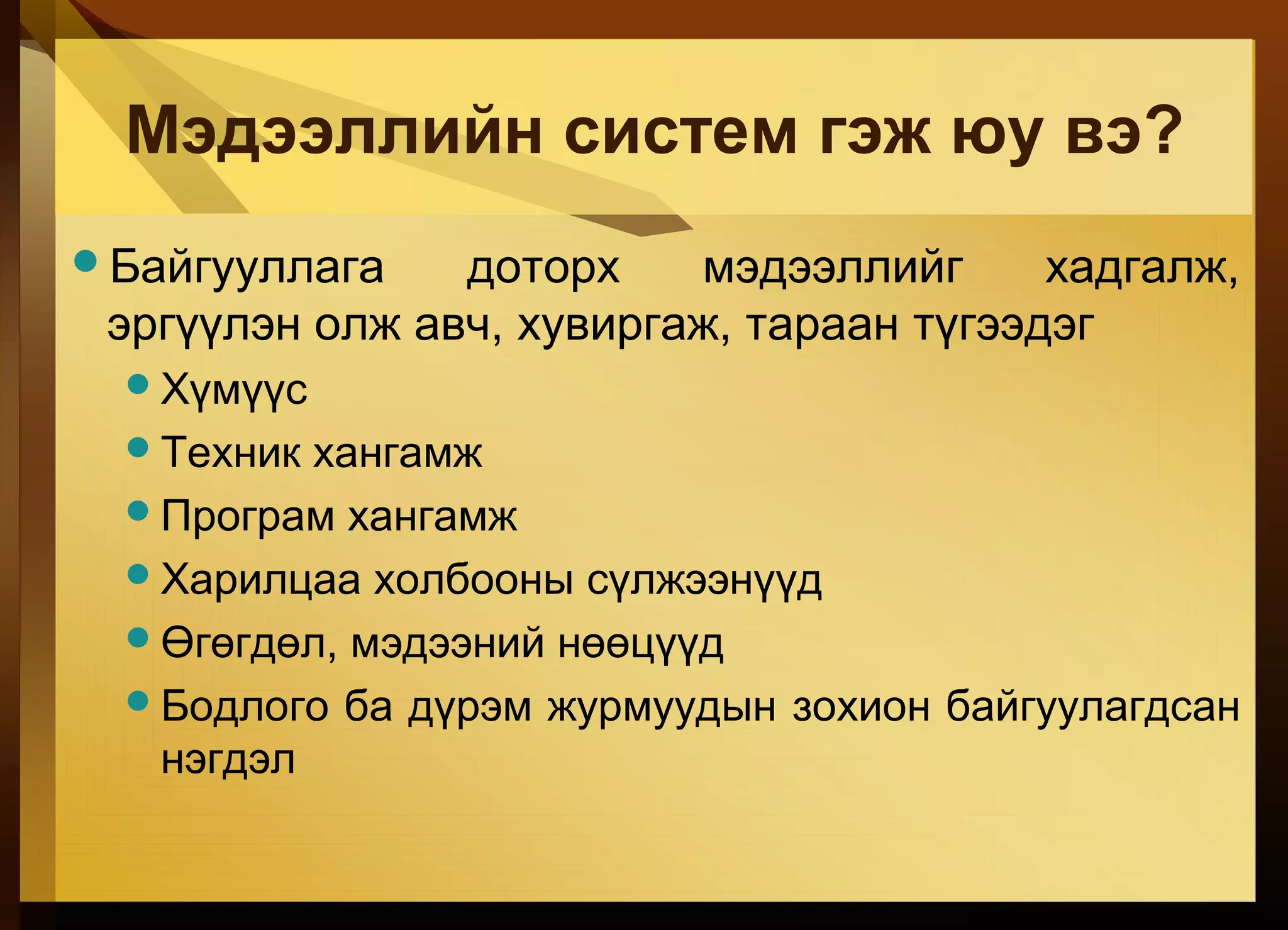 Мэдээллийн систем гэж юу вэ?
Байгууллага доторх мэдээллийг хадгалж,
эргүүлэн олж авч, хувиргаж, тараан түгээдэг
Хүмүүс
Техник хангамж
Програм хангамж
Харилцаа холбооны сүлжээнүүд
Өгөгдөл, мэдээний нөөцүүд
Бодлого ба дүрэм журмуудын зохион байгуулагдсан
нэгдэл
 