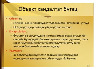 Объект хандалтат б тэцү
• Объект нь
– Нэгжийн шинж чанаруудыг тодорхойлсон г гдлийн утгуудө ө
– г гдл д дээр хийгдэх йлдл дээс тогтоно.Ө ө үү ү үү
• Encapsulation:
– г гд л ба йлдл дийг нэгтгэх замаар бусад г гдлийнӨ ө ө ү үү ө ө
сангийн б тц дийг бодоход график, зураг, дуу авиа, текстү үү
зэрэг ил нарийн б тэцтэй г гдл дтэй ил сайнүү ү ө ө үү үү
ажиллах боломжийг олгодог чадвар.
• Удамшил:
– Эх объектуудын б х эсвэл зарим шинж чанаруудыгү
удамшуулах замаар шинэ объектуудыг байгуулна
5-20
 