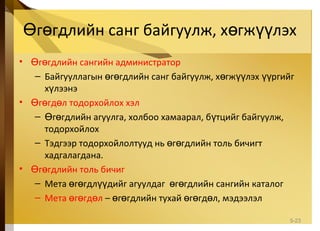 г гдлийн санг байгуулж, х гж лэхӨ ө ө үү
• г гдлийн сангийн администраторӨ ө
– Байгууллагын г гдлийн санг байгуулж, х гж лэх ргийгө ө ө үү үү
х лээнэү
• г гд л тодорхойлох хэлӨ ө ө
– г гдлийн агуулга, холбоо хамаарал, б тцийг байгуулж,Ө ө ү
тодорхойлох
– Тэдгээр тодорхойлолтууд нь г гдлийн толь бичигтө ө
хадгалагдана.
• г гдлийн толь бичигӨ ө
– Мета г гдл дийг агуулдаг г гдлийн сангийн каталогө ө үү ө ө
– Мета г гд лө ө ө – г гдлийн тухай г гд л, мэдээлэлө ө ө ө ө
5-23
 