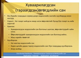 Хуваарилагдсан
(тараагдсан) г гдлийн санө ө
• Янз б рийн газруудын сервер дээрх мэдээллийн сангийн хуулбарууд эсвэлү
хэсг дүү
• Сорилт: Нэг газарт хийгдсэн ямар нэгэн рчл лтийг бусад б х газарт нь хийхөө ө ү
хэрэгтэй
• Хувилах:
– Хуваарилагдсан мэдээллийн сан болгоныг шалгаж, рчл лт дийг хайжөө ө үү
олно.
– рчл лт дийг хуваарилагдсан мэдээллийн сан болгонд хийнэ.Өө ө үү
– Маш нарийн т в гтэйө ө
• Хуулбарлах
– Нэг мастер мэдээллийн сан
– Хэдэн цагийн дараа тэрх мэдээллийн санг б х газруудад хуулбарлана.үү ү
– Ил хялбарүү
5-32
Distributed Databases - Хуваарилагдсан (тараагдсан) г гдлийн санө ө
Replication- Хувилах Duplication- Хуулбарлах
 